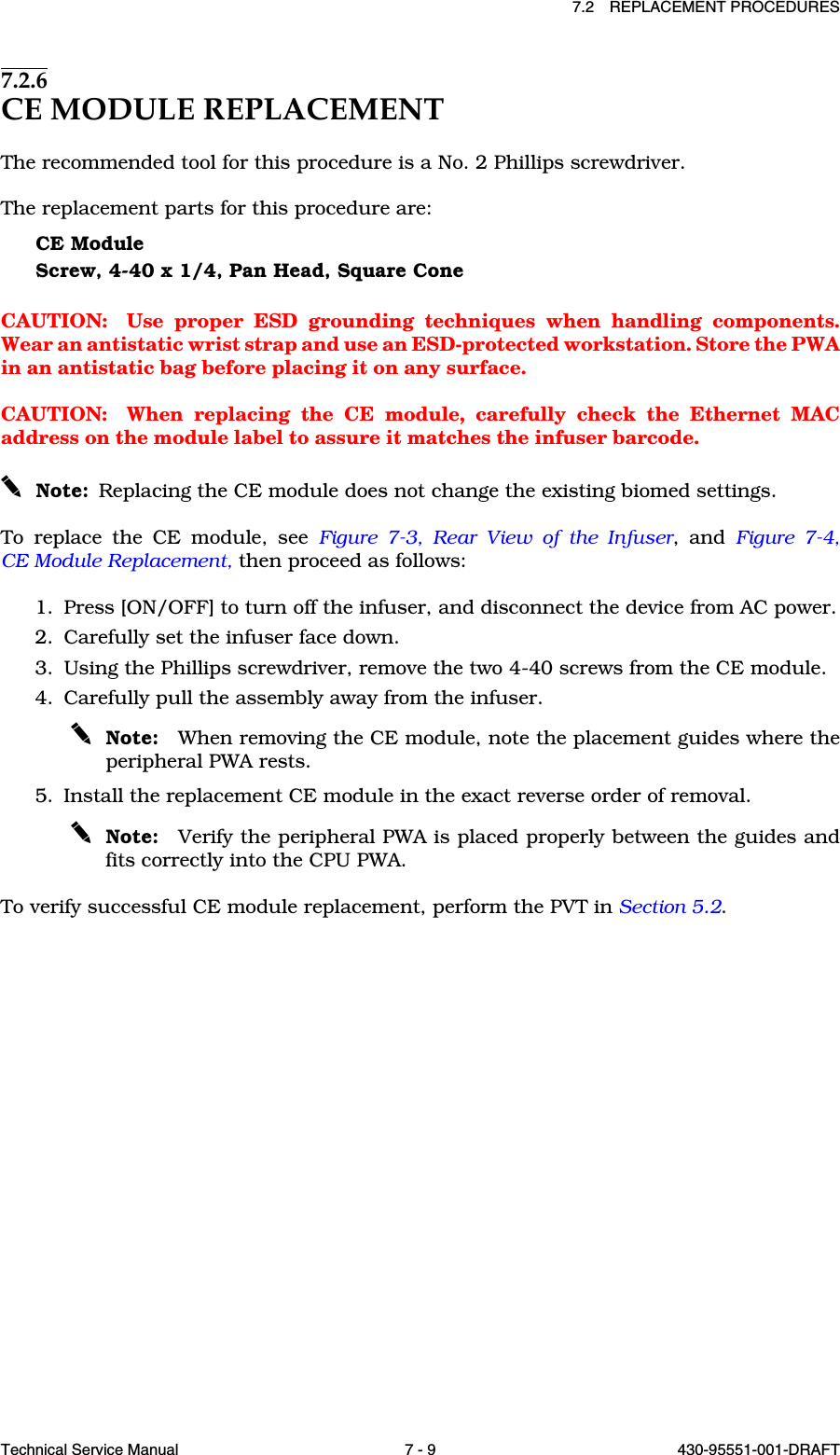 7.2 REPLACEMENT PROCEDURESTechnical Service Manual 7 - 9 430-95551-001-DRAFT7.2.6CE MODULE REPLACEMENTThe recommended tool for this procedure is a No. 2 Phillips screwdriver.The replacement parts for this procedure are:CE ModuleScrew, 4-40 x 1/4, Pan Head, Square ConeCAUTION: Use proper ESD grounding techniques when handling components.Wear an antistatic wrist strap and use an ESD-protected workstation. Store the PWAin an antistatic bag before placing it on any surface.CAUTION: When replacing the CE module, carefully check the Ethernet MACaddress on the module label to assure it matches the infuser barcode.Note: Replacing the CE module does not change the existing biomed settings.To replace the CE module, see Figure 7-3, Rear View of the Infuser, and Figure 7-4,CE Module Replacement, then proceed as follows:1. Press [ON/OFF] to turn off the infuser, and disconnect the device from AC power.2. Carefully set the infuser face down.3. Using the Phillips screwdriver, remove the two 4-40 screws from the CE module.4. Carefully pull the assembly away from the infuser.Note: When removing the CE module, note the placement guides where theperipheral PWA rests.5. Install the replacement CE module in the exact reverse order of removal.Note: Verify the peripheral PWA is placed properly between the guides andfits correctly into the CPU PWA.To verify successful CE module replacement, perform the PVT in Section 5.2.