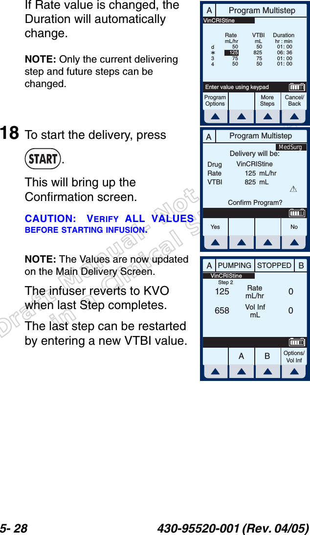 Draft Manual- Not to be usedin a Clinical Situation.5- 28 430-95520-001 (Rev. 04/05) If Rate value is changed, the Duration will automatically change.NOTE: Only the current delivering step and future steps can be changed.18 To start the delivery, press .This will bring up the Confirmation screen.CAUTION: VERIFY ALL VALUESBEFORE STARTING INFUSION.NOTE: The Values are now updated on the Main Delivery Screen.The infuser reverts to KVO when last Step completes.The last step can be restarted by entering a new VTBI value.AProgram MultistepCancel/BackEnter value using keypadProgramOptionsMoreStepsRatemL/hrDurationhr : min01 :  0006 :  3601 :  0001 :  00VTBImL508257550501257550d34VinCRIStineAProgram MultistepDrugRateVTBIDelivery will be:125825mL/hrmLConfirm Program?VinCRIStine!Yes N oMedSurgAABBPUMPING STOPPEDRatemL/hrVol InfmLOptions/Vol Inf125658 00 VinCRIStineStep 2