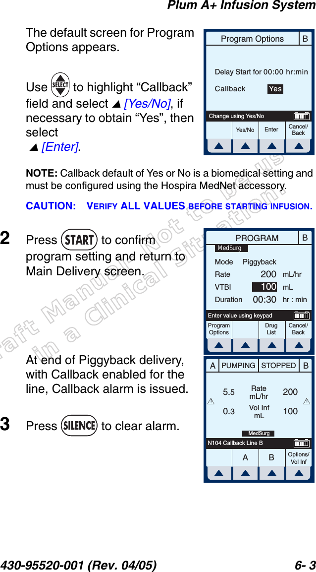 Draft Manual- Not to be usedin a Clinical Situation.Plum A+ Infusion System430-95520-001 (Rev. 04/05) 6- 3The default screen for Program Options appears.Use   to highlight “Callback” field and select  [Yes/No], if necessary to obtain “Yes”, then select   [Enter].NOTE: Callback default of Yes or No is a biomedical setting and must be configured using the Hospira MedNet accessory.CAUTION: VERIFY ALL VALUES BEFORE STARTING INFUSION.2Press  to confirm program setting and return to Main Delivery screen.At end of Piggyback delivery, with Callback enabled for the line, Callback alarm is issued.3Press   to clear alarm.BProgram OptionsCancel/BackEnterYes/NoChange using Yes/NoDelay Start for 00:00 hr:minCallback         YesBPROGRAMModeRateVTBIDurationmL/hrmLhr : minProgramOptionsCancel/BackEnter value using keypadPiggyback20010000:30MedSurgDrug ListAABBPUMPING STOPPEDRatemL/hrVol InfmLOptions/Vol Inf5.50.3100200N104 Callback Line BMedSurg!!