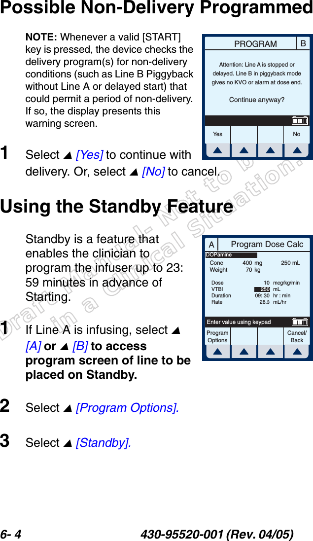 Draft Manual- Not to be usedin a Clinical Situation.6- 4 430-95520-001 (Rev. 04/05) Possible Non-Delivery ProgrammedNOTE: Whenever a valid [START] key is pressed, the device checks the delivery program(s) for non-delivery conditions (such as Line B Piggyback without Line A or delayed start) that could permit a period of non-delivery. If so, the display presents this warning screen.1Select  [Yes] to continue with delivery. Or, select  [No] to cancel.Using the Standby FeatureStandby is a feature that enables the clinician to program the infuser up to 23: 59 minutes in advance of Starting.1If Line A is infusing, select  [A] or  [B] to access program screen of line to be placed on Standby.2Select  [Program Options].3Select  [Standby].BPROGRAMYes N oAttention: Line A is stopped ordelayed. Line B in piggyback modegives no KVO or alarm at dose end.Continue anyway?AProgram Dose CalcProgramOptionsCancel/BackEnter value using keypadConcWeight40070mgkg250 mLDoseVTBIDurationRate1025009: 3026.3mcg/kg/minmLhr : minmL/hrDOPamine