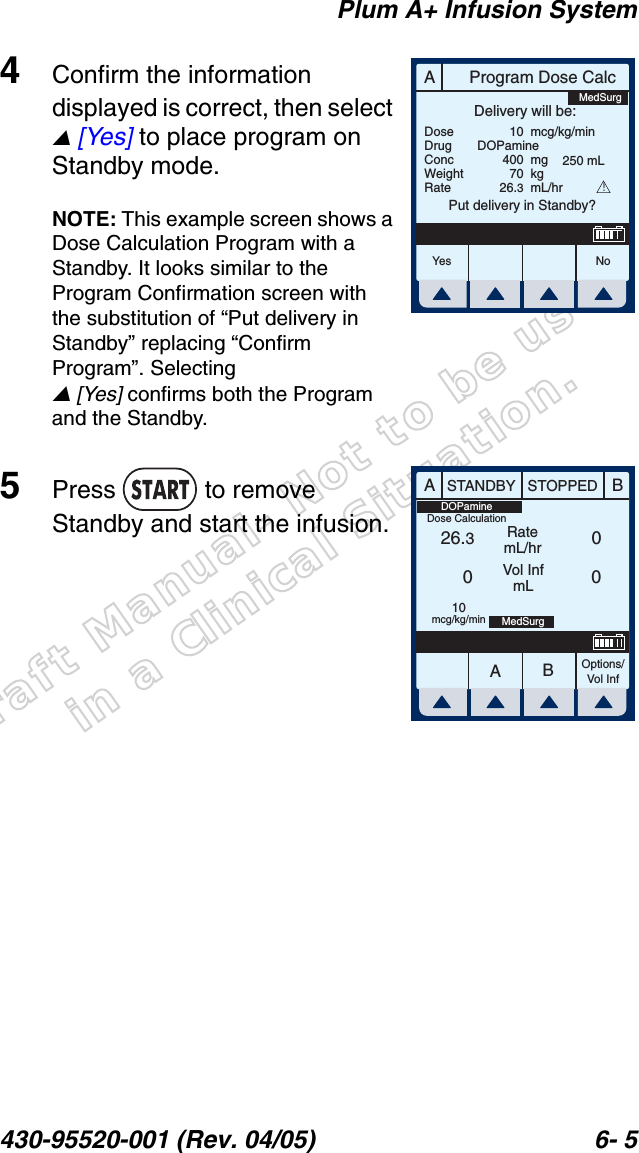 Draft Manual- Not to be usedin a Clinical Situation.Plum A+ Infusion System430-95520-001 (Rev. 04/05) 6- 54Confirm the information displayed is correct, then select  [Yes] to place program on Standby mode.NOTE: This example screen shows a Dose Calculation Program with a Standby. It looks similar to the Program Confirmation screen with the substitution of “Put delivery in Standby” replacing “Confirm Program”. Selecting  [Yes] confirms both the Program and the Standby.5Press  to remove Standby and start the infusion.AProgram Dose CalcYes N oDoseDrugConcWeightRateDelivery will be:104007026.3mcg/kg/minmgkgmL/hrPut delivery in Standby?DOPamine250 mLMedSurg!AABBSTANDBY STOPPEDRatemL/hrVol InfmLOptions/Vol Inf26.300010mcg/kg/min MedSurgDOPamineDose Calculation