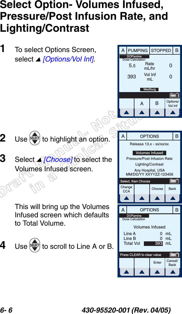 Draft Manual- Not to be usedin a Clinical Situation.6- 6 430-95520-001 (Rev. 04/05) Select Option- Volumes Infused, Pressure/Post Infusion Rate, and Lighting/Contrast1To select Options Screen, select  [Options/Vol Inf].2Use   to highlight an option.3Select  [Choose] to select the Volumes Infused screen.This will bring up the Volumes Infused screen which defaults to Total Volume. 4Use   to scroll to Line A or B.AABBPUMPING STOPPEDRatemL/hrVol InfmLOptions/Vol Inf5.5393 0 0MedSurgDOPamineDose CalculationABOPTIONSChooseChange CCA BackSelect, then ChooseRelease 13.x - xx/xx/xxVolumes InfusedPressure/Post Infusion RateLighting/ContrastAny Hospital, USAMM/DD/YY XXYYZZ-123456ABOPTIONSEnter Cancel/BackPress CLEAR to clear valueVolumes InfusedLine ALine BTotal VolmLmLmL00393DOPamineDose Calculation