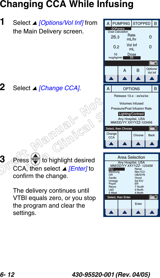 Draft Manual- Not to be usedin a Clinical Situation.6- 12 430-95520-001 (Rev. 04/05) Changing CCA While Infusing1Select  [Options/Vol Inf] from the Main Delivery screen.2Select  [Change CCA].3Press  to highlight desired CCA, then select  [Enter] to confirm the change.The delivery continues until VTBI equals zero, or you stop the program and clear the settings.AABBPUMPING STOPPEDRatemL/hrVol InfmLOptions/Vol Inf26.30.20010mcg/kg/minDOPamineDose CalculationERDoseABOPTIONSChooseChange CCA BackSelect, then ChooseRelease 13.x - xx/xx/xxVolumes InfusedPressure/Post Infusion RateLighting/ContrastAny Hospital, USAMM/DD/YY XXYYZZ-123456Area SelectionEnterSelect, then EnterAny Hospital, USAMM/DD/YY XXYYZZ- 123456ICUMedSurgORCardioUrologyPsychRecovL&amp;D5 WestRenalNeo ICUOB/GYNOncolAd ICUER7 South3 North4 North