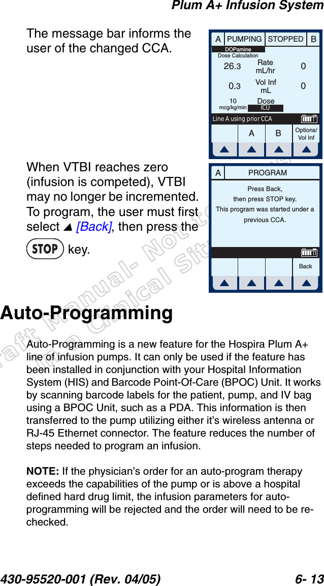 Draft Manual- Not to be usedin a Clinical Situation.Plum A+ Infusion System430-95520-001 (Rev. 04/05) 6- 13The message bar informs the user of the changed CCA.When VTBI reaches zero (infusion is competed), VTBI may no longer be incremented. To program, the user must first select  [Back], then press the  key.Auto-ProgrammingAuto-Programming is a new feature for the Hospira Plum A+ line of infusion pumps. It can only be used if the feature has been installed in conjunction with your Hospital Information System (HIS) and Barcode Point-Of-Care (BPOC) Unit. It works by scanning barcode labels for the patient, pump, and IV bag using a BPOC Unit, such as a PDA. This information is then transferred to the pump utilizing either it’s wireless antenna or RJ-45 Ethernet connector. The feature reduces the number of steps needed to program an infusion.NOTE: If the physician’s order for an auto-program therapy exceeds the capabilities of the pump or is above a hospital defined hard drug limit, the infusion parameters for auto-programming will be rejected and the order will need to be re-checked.AABBPUMPING STOPPEDRatemL/hrVol InfmLOptions/Vol Inf26.30.30010mcg/kg/minDOPamineDose CalculationICUDoseLine A using prior CCAAPROGRAMBackPress Back,then press STOP key.This program was started under aprevious CCA.