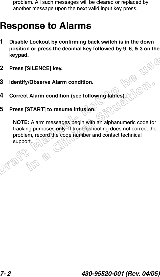 Draft Manual- Not to be usedin a Clinical Situation.7- 2 430-95520-001 (Rev. 04/05) problem. All such messages will be cleared or replaced by another message upon the next valid input key press.Response to Alarms1Disable Lockout by confirming back switch is in the down position or press the decimal key followed by 9, 6, &amp; 3 on the keypad.2Press [SILENCE] key.3Identify/Observe Alarm condition.4Correct Alarm condition (see following tables).5Press [START] to resume infusion.NOTE: Alarm messages begin with an alphanumeric code for tracking purposes only. If troubleshooting does not correct the problem, record the code number and contact technical support.