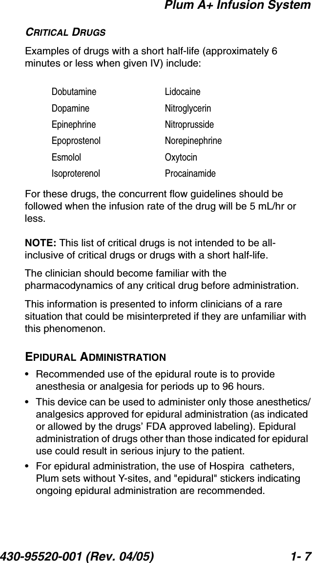 Plum A+ Infusion System430-95520-001 (Rev. 04/05) 1- 7CRITICAL DRUGSExamples of drugs with a short half-life (approximately 6 minutes or less when given IV) include:For these drugs, the concurrent flow guidelines should be followed when the infusion rate of the drug will be 5 mL/hr or less.NOTE: This list of critical drugs is not intended to be all-inclusive of critical drugs or drugs with a short half-life.The clinician should become familiar with the pharmacodynamics of any critical drug before administration.This information is presented to inform clinicians of a rare situation that could be misinterpreted if they are unfamiliar with this phenomenon.EPIDURAL ADMINISTRATION• Recommended use of the epidural route is to provide anesthesia or analgesia for periods up to 96 hours.• This device can be used to administer only those anesthetics/analgesics approved for epidural administration (as indicated or allowed by the drugs’ FDA approved labeling). Epidural administration of drugs other than those indicated for epidural use could result in serious injury to the patient.• For epidural administration, the use of Hospira  catheters, Plum sets without Y-sites, and &quot;epidural&quot; stickers indicating ongoing epidural administration are recommended.Dobutamine LidocaineDopamine NitroglycerinEpinephrine NitroprussideEpoprostenol NorepinephrineEsmolol OxytocinIsoproterenol Procainamide