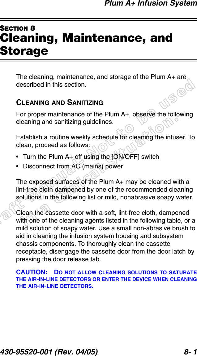 Draft Manual- Not to be usedin a Clinical Situation.Plum A+ Infusion System430-95520-001 (Rev. 04/05) 8- 1SECTION 8Cleaning, Maintenance, and StorageThe cleaning, maintenance, and storage of the Plum A+ are described in this section.CLEANING AND SANITIZINGFor proper maintenance of the Plum A+, observe the following cleaning and sanitizing guidelines.Establish a routine weekly schedule for cleaning the infuser. To clean, proceed as follows:• Turn the Plum A+ off using the [ON/OFF] switch• Disconnect from AC (mains) powerThe exposed surfaces of the Plum A+ may be cleaned with a lint-free cloth dampened by one of the recommended cleaning solutions in the following list or mild, nonabrasive soapy water.Clean the cassette door with a soft, lint-free cloth, dampened with one of the cleaning agents listed in the following table, or a mild solution of soapy water. Use a small non-abrasive brush to aid in cleaning the infusion system housing and subsystem chassis components. To thoroughly clean the cassette receptacle, disengage the cassette door from the door latch by pressing the door release tab.CAUTION: DO NOT ALLOW CLEANING SOLUTIONS TO SATURATETHE AIR-IN-LINE DETECTORS OR ENTER THE DEVICE WHEN CLEANINGTHE AIR-IN-LINE DETECTORS.