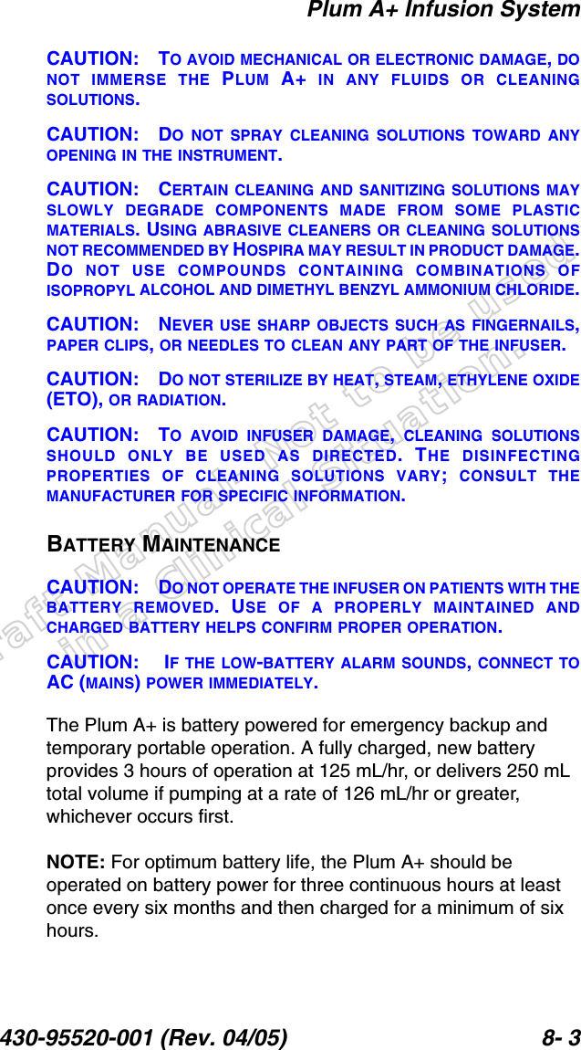 Draft Manual- Not to be usedin a Clinical Situation.Plum A+ Infusion System430-95520-001 (Rev. 04/05) 8- 3CAUTION: TO AVOID MECHANICAL OR ELECTRONIC DAMAGE, DONOT IMMERSE THE PLUM A+ IN ANY FLUIDS OR CLEANINGSOLUTIONS.CAUTION: DO NOT SPRAY CLEANING SOLUTIONS TOWARD ANYOPENING IN THE INSTRUMENT.CAUTION: CERTAIN CLEANING AND SANITIZING SOLUTIONS MAYSLOWLY DEGRADE COMPONENTS MADE FROM SOME PLASTICMATERIALS. USING ABRASIVE CLEANERS OR CLEANING SOLUTIONSNOT RECOMMENDED BY HOSPIRA MAY RESULT IN PRODUCT DAMAGE.DO NOT USE COMPOUNDS CONTAINING COMBINATIONS OFISOPROPYL ALCOHOL AND DIMETHYL BENZYL AMMONIUM CHLORIDE.CAUTION: NEVER USE SHARP OBJECTS SUCH AS FINGERNAILS,PAPER CLIPS, OR NEEDLES TO CLEAN ANY PART OF THE INFUSER.CAUTION: DO NOT STERILIZE BY HEAT, STEAM, ETHYLENE OXIDE(ETO), OR RADIATION. CAUTION: TO AVOID INFUSER DAMAGE,  CLEANING SOLUTIONSSHOULD ONLY BE USED AS DIRECTED. THE DISINFECTINGPROPERTIES OF CLEANING SOLUTIONS VARY;  CONSULT THEMANUFACTURER FOR SPECIFIC INFORMATION.BATTERY MAINTENANCECAUTION: DO NOT OPERATE THE INFUSER ON PATIENTS WITH THEBATTERY REMOVED. USE OF A PROPERLY MAINTAINED ANDCHARGED BATTERY HELPS CONFIRM PROPER OPERATION. CAUTION:  IF THE LOW-BATTERY ALARM SOUNDS, CONNECT TOAC (MAINS) POWER IMMEDIATELY.The Plum A+ is battery powered for emergency backup and temporary portable operation. A fully charged, new battery provides 3 hours of operation at 125 mL/hr, or delivers 250 mL total volume if pumping at a rate of 126 mL/hr or greater, whichever occurs first. NOTE: For optimum battery life, the Plum A+ should be operated on battery power for three continuous hours at least once every six months and then charged for a minimum of six hours.