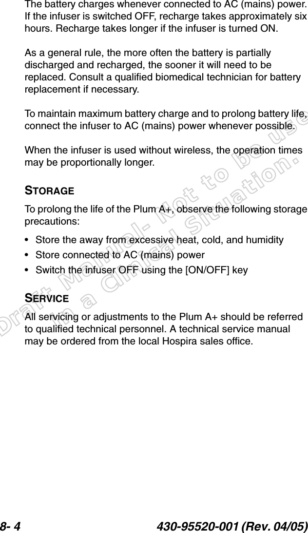 Draft Manual- Not to be usedin a Clinical Situation.8- 4 430-95520-001 (Rev. 04/05) The battery charges whenever connected to AC (mains) power. If the infuser is switched OFF, recharge takes approximately six hours. Recharge takes longer if the infuser is turned ON.As a general rule, the more often the battery is partially discharged and recharged, the sooner it will need to be replaced. Consult a qualified biomedical technician for battery replacement if necessary.To maintain maximum battery charge and to prolong battery life, connect the infuser to AC (mains) power whenever possible.When the infuser is used without wireless, the operation times may be proportionally longer.STORAGETo prolong the life of the Plum A+, observe the following storage precautions:• Store the away from excessive heat, cold, and humidity• Store connected to AC (mains) power• Switch the infuser OFF using the [ON/OFF] keySERVICEAll servicing or adjustments to the Plum A+ should be referred to qualified technical personnel. A technical service manual may be ordered from the local Hospira sales office.