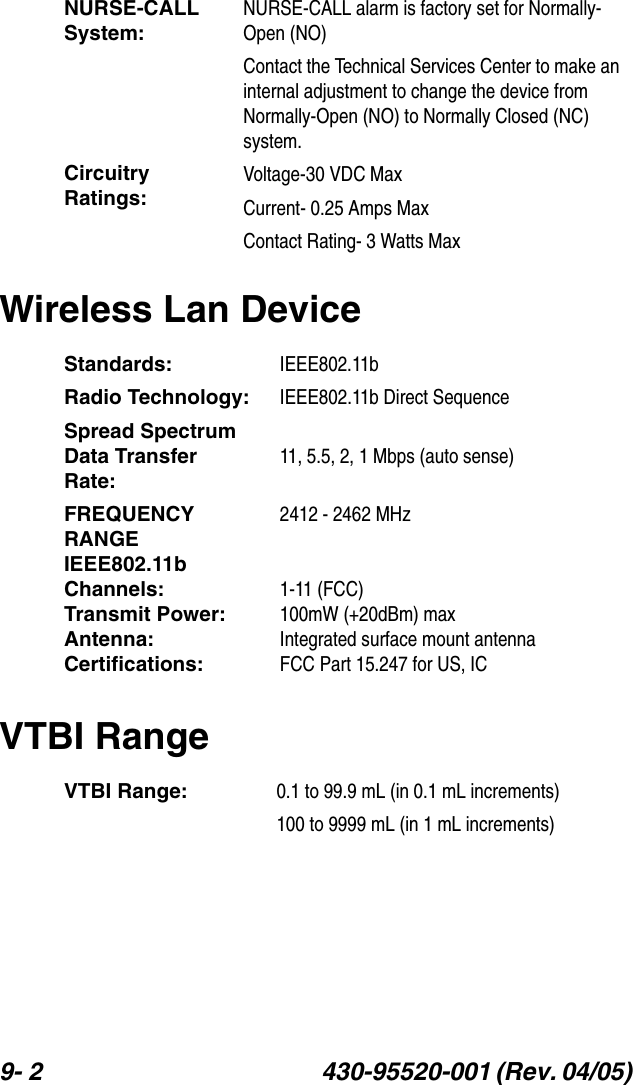 9- 2 430-95520-001 (Rev. 04/05) Wireless Lan DeviceVTBI RangeNURSE-CALL System:Circuitry Ratings:NURSE-CALL alarm is factory set for Normally- Open (NO)Contact the Technical Services Center to make an internal adjustment to change the device from Normally-Open (NO) to Normally Closed (NC) system.Voltage-30 VDC MaxCurrent- 0.25 Amps MaxContact Rating- 3 Watts MaxStandards: IEEE802.11bRadio Technology: IEEE802.11b Direct SequenceSpread SpectrumData Transfer  Rate:11, 5.5, 2, 1 Mbps (auto sense)FREQUENCY RANGEIEEE802.11b Channels:Transmit Power:Antenna:Certifications:2412 - 2462 MHz1-11 (FCC)100mW (+20dBm) maxIntegrated surface mount antennaFCC Part 15.247 for US, ICVTBI Range: 0.1 to 99.9 mL (in 0.1 mL increments)100 to 9999 mL (in 1 mL increments)