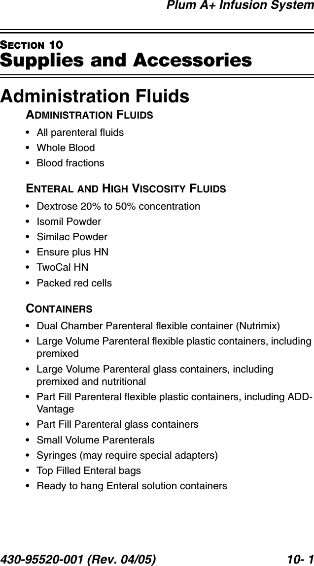 Plum A+ Infusion System430-95520-001 (Rev. 04/05) 10- 1SECTION 10Supplies and AccessoriesAdministration FluidsADMINISTRATION FLUIDS• All parenteral fluids• Whole Blood• Blood fractionsENTERAL AND HIGH VISCOSITY FLUIDS• Dextrose 20% to 50% concentration• Isomil Powder• Similac Powder• Ensure plus HN• TwoCal HN• Packed red cellsCONTAINERS• Dual Chamber Parenteral flexible container (Nutrimix)• Large Volume Parenteral flexible plastic containers, including premixed• Large Volume Parenteral glass containers, including premixed and nutritional• Part Fill Parenteral flexible plastic containers, including ADD-Vantage• Part Fill Parenteral glass containers• Small Volume Parenterals• Syringes (may require special adapters)• Top Filled Enteral bags• Ready to hang Enteral solution containers