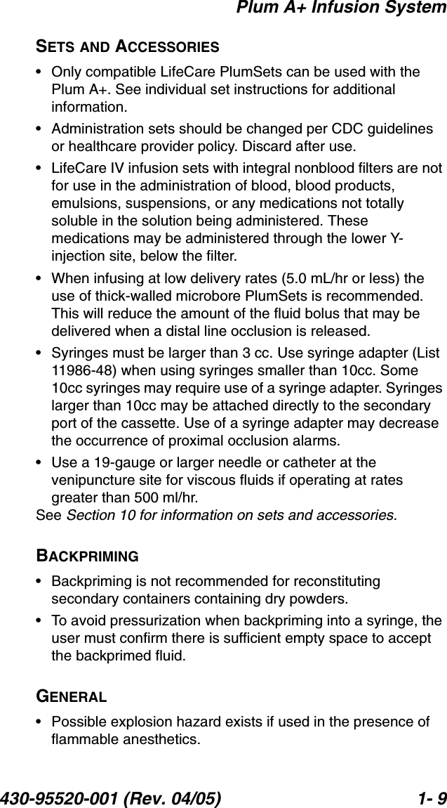 Plum A+ Infusion System430-95520-001 (Rev. 04/05) 1- 9SETS AND ACCESSORIES• Only compatible LifeCare PlumSets can be used with the Plum A+. See individual set instructions for additional information.• Administration sets should be changed per CDC guidelines or healthcare provider policy. Discard after use.• LifeCare IV infusion sets with integral nonblood filters are not for use in the administration of blood, blood products, emulsions, suspensions, or any medications not totally soluble in the solution being administered. These medications may be administered through the lower Y-injection site, below the filter.• When infusing at low delivery rates (5.0 mL/hr or less) the use of thick-walled microbore PlumSets is recommended. This will reduce the amount of the fluid bolus that may be delivered when a distal line occlusion is released.• Syringes must be larger than 3 cc. Use syringe adapter (List 11986-48) when using syringes smaller than 10cc. Some 10cc syringes may require use of a syringe adapter. Syringes larger than 10cc may be attached directly to the secondary port of the cassette. Use of a syringe adapter may decrease the occurrence of proximal occlusion alarms.• Use a 19-gauge or larger needle or catheter at the venipuncture site for viscous fluids if operating at rates greater than 500 ml/hr.See Section 10 for information on sets and accessories.BACKPRIMING• Backpriming is not recommended for reconstituting secondary containers containing dry powders.• To avoid pressurization when backpriming into a syringe, the user must confirm there is sufficient empty space to accept the backprimed fluid.GENERAL• Possible explosion hazard exists if used in the presence of flammable anesthetics.