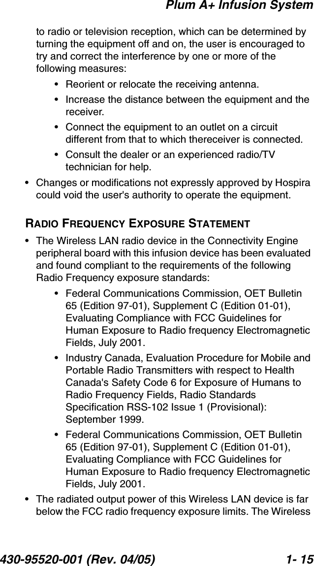 Plum A+ Infusion System430-95520-001 (Rev. 04/05) 1- 15to radio or television reception, which can be determined by turning the equipment off and on, the user is encouraged to try and correct the interference by one or more of the following measures:• Reorient or relocate the receiving antenna.• Increase the distance between the equipment and the receiver.• Connect the equipment to an outlet on a circuit different from that to which thereceiver is connected. • Consult the dealer or an experienced radio/TV technician for help. • Changes or modifications not expressly approved by Hospira could void the user&apos;s authority to operate the equipment.RADIO FREQUENCY EXPOSURE STATEMENT• The Wireless LAN radio device in the Connectivity Engine peripheral board with this infusion device has been evaluated and found compliant to the requirements of the following Radio Frequency exposure standards:• Federal Communications Commission, OET Bulletin 65 (Edition 97-01), Supplement C (Edition 01-01), Evaluating Compliance with FCC Guidelines for Human Exposure to Radio frequency Electromagnetic Fields, July 2001.• Industry Canada, Evaluation Procedure for Mobile and Portable Radio Transmitters with respect to Health Canada&apos;s Safety Code 6 for Exposure of Humans to Radio Frequency Fields, Radio Standards Specification RSS-102 Issue 1 (Provisional): September 1999.• Federal Communications Commission, OET Bulletin 65 (Edition 97-01), Supplement C (Edition 01-01), Evaluating Compliance with FCC Guidelines for Human Exposure to Radio frequency Electromagnetic Fields, July 2001.• The radiated output power of this Wireless LAN device is far below the FCC radio frequency exposure limits. The Wireless 