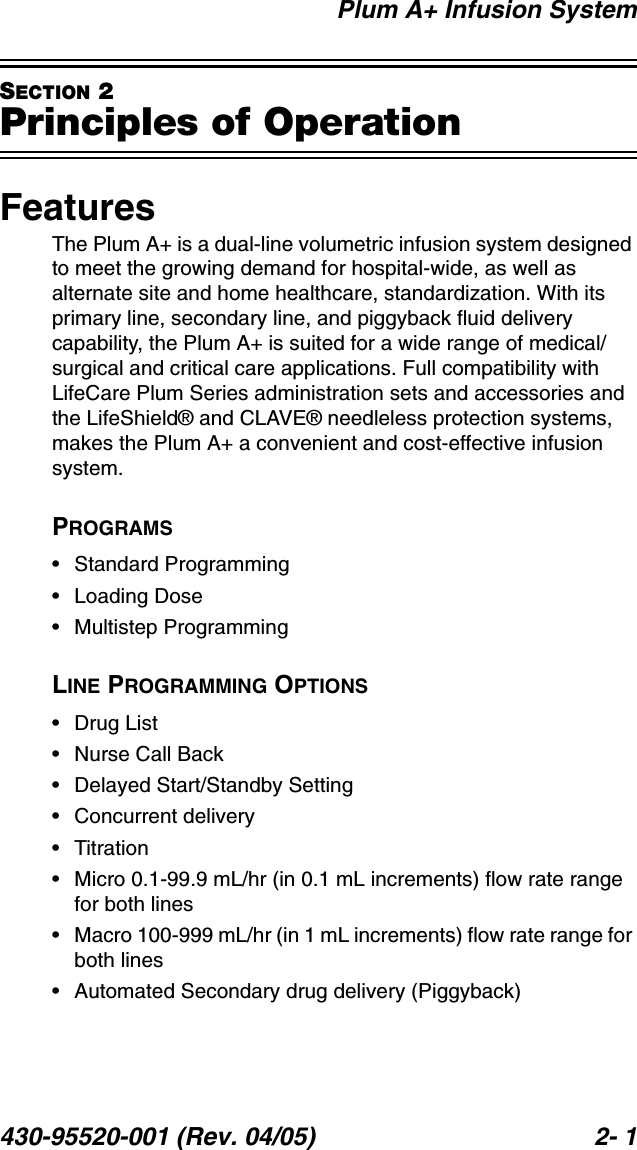Plum A+ Infusion System430-95520-001 (Rev. 04/05) 2- 1SECTION 2Principles of OperationFeaturesThe Plum A+ is a dual-line volumetric infusion system designed to meet the growing demand for hospital-wide, as well as alternate site and home healthcare, standardization. With its primary line, secondary line, and piggyback fluid delivery capability, the Plum A+ is suited for a wide range of medical/surgical and critical care applications. Full compatibility with LifeCare Plum Series administration sets and accessories and the LifeShield® and CLAVE® needleless protection systems, makes the Plum A+ a convenient and cost-effective infusion system.PROGRAMS• Standard Programming• Loading Dose• Multistep ProgrammingLINE PROGRAMMING OPTIONS• Drug List• Nurse Call Back• Delayed Start/Standby Setting• Concurrent delivery•Titration• Micro 0.1-99.9 mL/hr (in 0.1 mL increments) flow rate range for both lines• Macro 100-999 mL/hr (in 1 mL increments) flow rate range for both lines• Automated Secondary drug delivery (Piggyback)