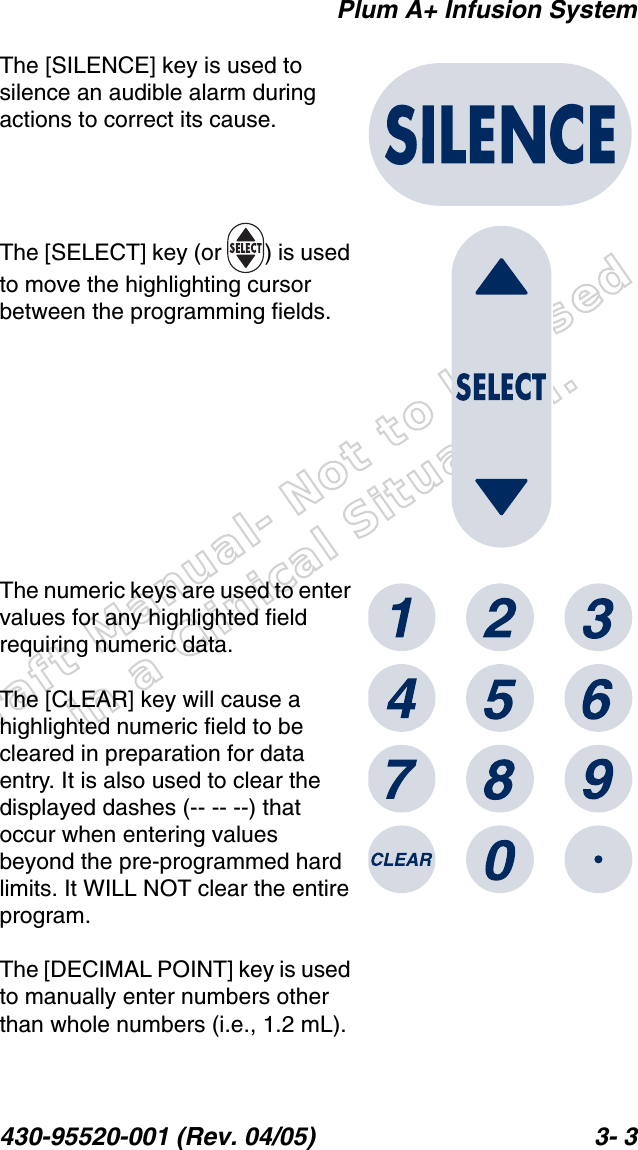 Draft Manual- Not to be usedin a Clinical Situation.Plum A+ Infusion System430-95520-001 (Rev. 04/05) 3- 3The [SILENCE] key is used to silence an audible alarm during actions to correct its cause.The [SELECT] key (or  ) is used to move the highlighting cursor between the programming fields.The numeric keys are used to enter values for any highlighted field requiring numeric data.The [CLEAR] key will cause a highlighted numeric field to be cleared in preparation for data entry. It is also used to clear the displayed dashes (-- -- --) that occur when entering values beyond the pre-programmed hard limits. It WILL NOT clear the entire program.The [DECIMAL POINT] key is used to manually enter numbers other than whole numbers (i.e., 1.2 mL).