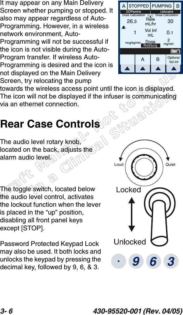 Draft Manual- Not to be usedin a Clinical Situation.3- 6 430-95520-001 (Rev. 04/05) It may appear on any Main Delivery Screen whether pumping or stopped. It also may appear regardless of Auto-Programming. However, in a wireless network environment, Auto-Programming will not be successful if the icon is not visible during the Auto-Program transfer. If wireless Auto-Programming is desired and the icon is not displayed on the Main Delivery Screen, try relocating the pump towards the wireless access point until the icon is displayed. The icon will not be displayed if the infuser is communicating via an ethernet connection.Rear Case ControlsThe audio level rotary knob, located on the back, adjusts the alarm audio level.The toggle switch, located below the audio level control, activates the lockout function when the lever is placed in the “up” position, disabling all front panel keys except [STOP].Password Protected Keypad Lock may also be used. It both locks and unlocks the keypad by pressing the decimal key, followed by 9, 6, &amp; 3.AABBSTOPPED PUMPINGRatemL/hrVol InfmLOptions/Vol Inf26.310.130Dose 2mg/minmcg/kg/minMedSurgLidocaineDose CalculationDOPamineDose Calculation