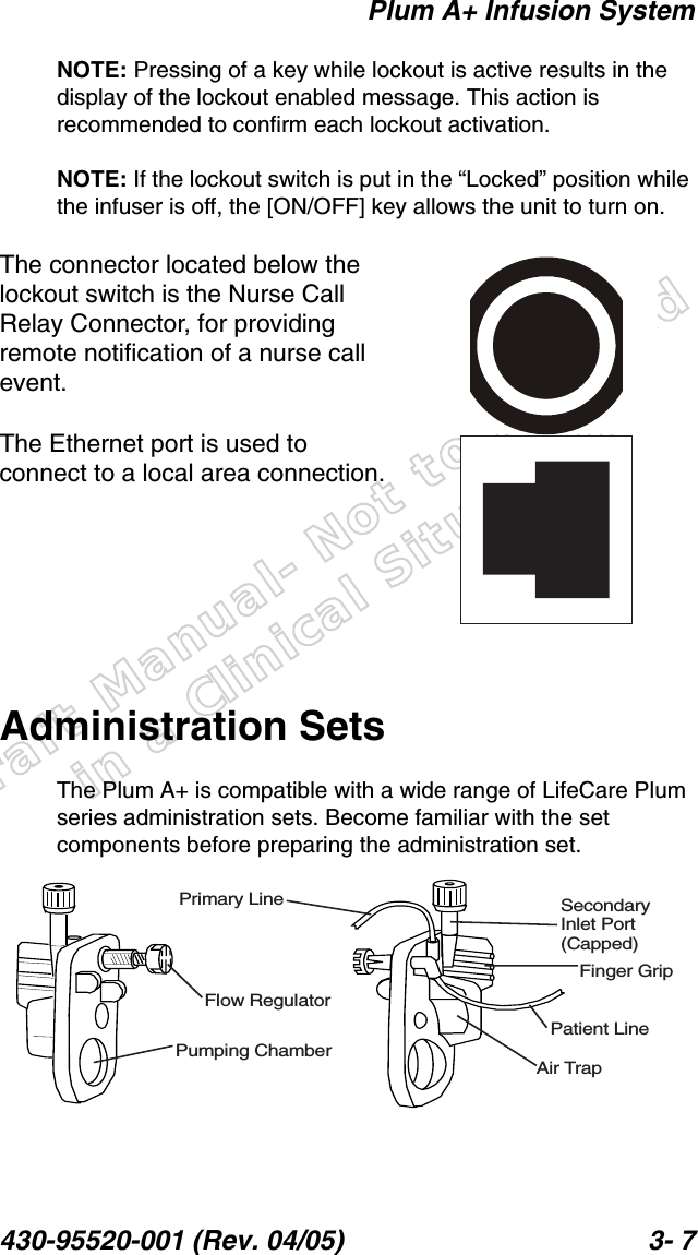 Draft Manual- Not to be usedin a Clinical Situation.Plum A+ Infusion System430-95520-001 (Rev. 04/05) 3- 7NOTE: Pressing of a key while lockout is active results in the display of the lockout enabled message. This action is recommended to confirm each lockout activation.NOTE: If the lockout switch is put in the “Locked” position while the infuser is off, the [ON/OFF] key allows the unit to turn on.The connector located below the lockout switch is the Nurse Call Relay Connector, for providing remote notification of a nurse call event.The Ethernet port is used to connect to a local area connection.Administration SetsThe Plum A+ is compatible with a wide range of LifeCare Plum series administration sets. Become familiar with the set components before preparing the administration set.Primary LineFlow RegulatorPumping ChamberSecondaryInlet Port(Capped)Finger GripPatient LineAir Trap