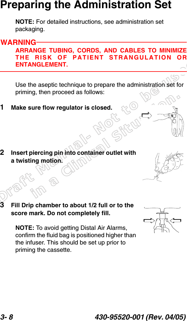 Draft Manual- Not to be usedin a Clinical Situation.3- 8 430-95520-001 (Rev. 04/05) Preparing the Administration SetNOTE: For detailed instructions, see administration set packaging.WARNINGARRANGE TUBING, CORDS, AND CABLES TO MINIMIZETHE RISK OF PATIENT STRANGULATION ORENTANGLEMENT.Use the aseptic technique to prepare the administration set for priming, then proceed as follows:1Make sure flow regulator is closed.2Insert piercing pin into container outlet with a twisting motion.3Fill Drip chamber to about 1/2 full or to the score mark. Do not completely fill.NOTE: To avoid getting Distal Air Alarms, confirm the fluid bag is positioned higher than the infuser. This should be set up prior to priming the cassette.