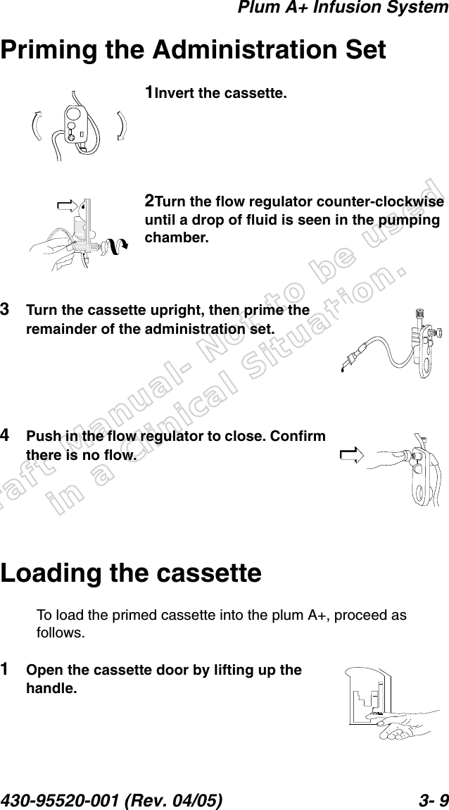 Draft Manual- Not to be usedin a Clinical Situation.Plum A+ Infusion System430-95520-001 (Rev. 04/05) 3- 9Priming the Administration Set1Invert the cassette.2Turn the flow regulator counter-clockwise until a drop of fluid is seen in the pumping chamber.3Turn the cassette upright, then prime the remainder of the administration set.4Push in the flow regulator to close. Confirm there is no flow.Loading the cassetteTo load the primed cassette into the plum A+, proceed as follows.1Open the cassette door by lifting up the handle.