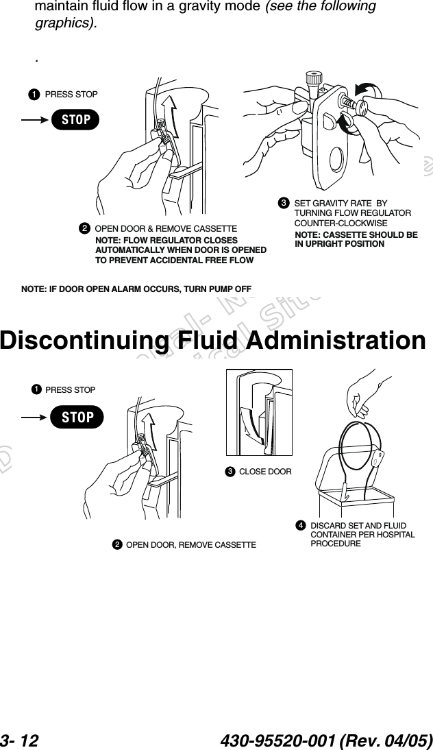 Draft Manual- Not to be usedin a Clinical Situation.3- 12 430-95520-001 (Rev. 04/05) maintain fluid flow in a gravity mode (see the following graphics)..Discontinuing Fluid AdministrationPRESS STOPOPEN DOOR &amp; REMOVE CASSETTESET GRAVITY RATE  BYTURNING FLOW REGULATORCOUNTER-CLOCKWISENOTE: FLOW REGULATOR CLOSESAUTOMATICALLY WHEN DOOR IS OPENEDTO PREVENT ACCIDENTAL FREE FLOWNOTE: CASSETTE SHOULD BEIN UPRIGHT POSITIONNOTE: IF DOOR OPEN ALARM OCCURS, TURN PUMP OFFSTOP123PRESS STOPCLOSE DOORDISCARD SET AND FLUIDCONTAINER PER HOSPITALPROCEDUREOPEN DOOR, REMOVE CASSETTESTOP4321