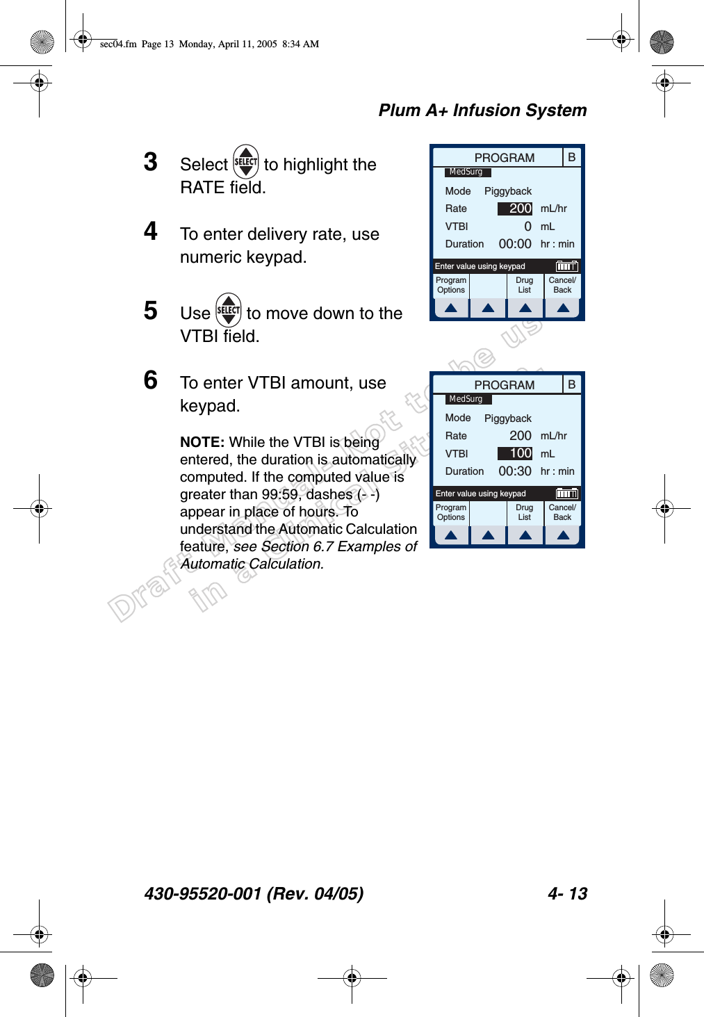 Draft Manual- Not to be usedin a Clinical Situation.Plum A+ Infusion System430-95520-001 (Rev. 04/05) 4- 133Select   to highlight the RATE field.4To enter delivery rate, use numeric keypad.5Use   to move down to the VTBI field.6To enter VTBI amount, use keypad.NOTE: While the VTBI is being entered, the duration is automatically computed. If the computed value is greater than 99:59, dashes (- -) appear in place of hours. To understand the Automatic Calculation feature, see Section 6.7 Examples of Automatic Calculation.BPROGRAMModeRateVTBIDurationmL/hrmLhr : minProgramOptionsCancel/BackEnter value using keypadPiggyback200000:00MedSurgDrug ListBPROGRAMModeRateVTBIDurationmL/hrmLhr : minProgramOptionsCancel/BackEnter value using keypadPiggyback20010000:30MedSurgDrug Listsec04.fm  Page 13  Monday, April 11, 2005  8:34 AM