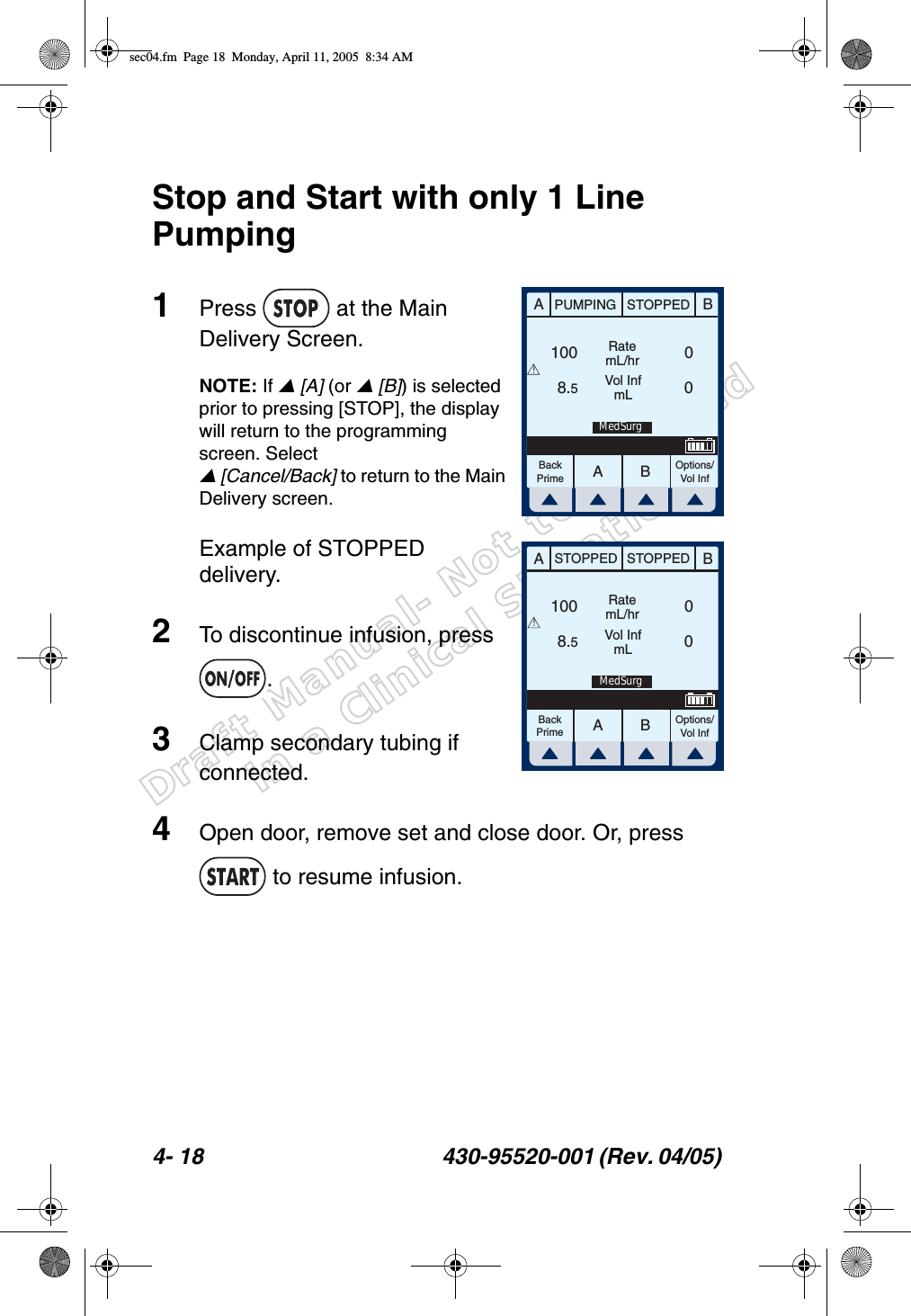 Draft Manual- Not to be usedin a Clinical Situation.4- 18 430-95520-001 (Rev. 04/05) Stop and Start with only 1 Line Pumping1Press   at the Main Delivery Screen.NOTE: If  [A] (or  [B]) is selected prior to pressing [STOP], the display will return to the programming screen. Select  [Cancel/Back] to return to the Main Delivery screen.Example of STOPPED delivery.2To discontinue infusion, press .3Clamp secondary tubing if connected.4Open door, remove set and close door. Or, press  to resume infusion.AABBPUMPING STOPPEDRatemL/hrVol InfmLOptions/Vol InfBackPrime1008.500!MedSurgAABBSTOPPED STOPPEDRatemL/hrVol InfmLOptions/Vol InfBackPrime1008.500!MedSurgsec04.fm  Page 18  Monday, April 11, 2005  8:34 AM