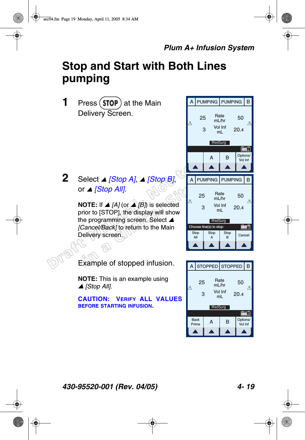 Draft Manual- Not to be usedin a Clinical Situation.Plum A+ Infusion System430-95520-001 (Rev. 04/05) 4- 19Stop and Start with Both Lines pumping1Press   at the Main Delivery Screen.2Select  [Stop A],  [Stop B], or  [Stop All].NOTE: If  [A] (or  [B]) is selected prior to [STOP], the display will show the programming screen. Select  [Cancel/Back] to return to the Main Delivery screen.Example of stopped infusion.NOTE: This is an example using  [Stop All].CAUTION: VERIFY ALL VALUESBEFORE STARTING INFUSION.AABBPUMPING PUMPINGRatemL/hrVol InfmLOptions/Vol Inf253 20.450!!MedSurgABPUMPING PUMPINGRatemL/hrVol InfmLCancel253 20.450StopAllStopAStopBChoose line(s) to stop:!!MedSurgAABBSTOPPED STOPPEDRatemL/hrVol InfmLOptions/Vol Inf253 20.450BackPrime!!MedSurgsec04.fm  Page 19  Monday, April 11, 2005  8:34 AM