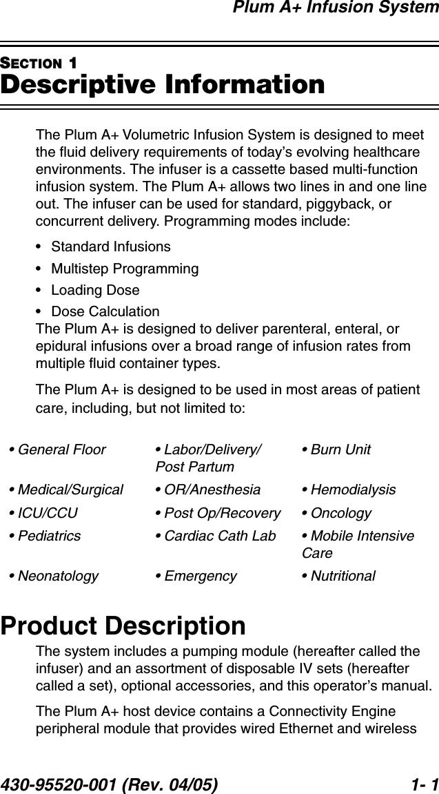 Plum A+ Infusion System430-95520-001 (Rev. 04/05) 1- 1SECTION 1Descriptive InformationThe Plum A+ Volumetric Infusion System is designed to meet the fluid delivery requirements of today’s evolving healthcare environments. The infuser is a cassette based multi-function infusion system. The Plum A+ allows two lines in and one line out. The infuser can be used for standard, piggyback, or concurrent delivery. Programming modes include:• Standard Infusions• Multistep Programming• Loading Dose• Dose CalculationThe Plum A+ is designed to deliver parenteral, enteral, or epidural infusions over a broad range of infusion rates from multiple fluid container types.The Plum A+ is designed to be used in most areas of patient care, including, but not limited to:Product DescriptionThe system includes a pumping module (hereafter called the infuser) and an assortment of disposable IV sets (hereafter called a set), optional accessories, and this operator’s manual.The Plum A+ host device contains a Connectivity Engine peripheral module that provides wired Ethernet and wireless • General Floor • Labor/Delivery/Post Partum• Burn Unit• Medical/Surgical • OR/Anesthesia • Hemodialysis• ICU/CCU • Post Op/Recovery • Oncology• Pediatrics • Cardiac Cath Lab • Mobile Intensive Care• Neonatology • Emergency • Nutritional