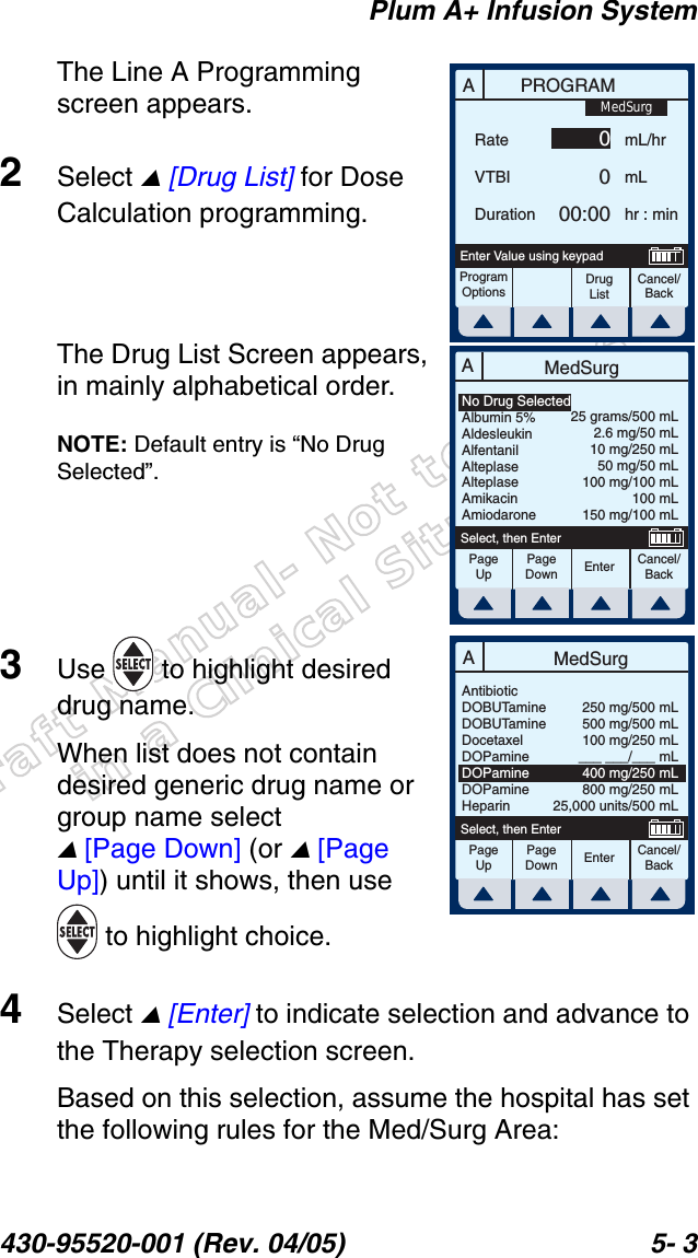Draft Manual- Not to be usedin a Clinical Situation.Plum A+ Infusion System430-95520-001 (Rev. 04/05) 5- 3The Line A Programming screen appears.2Select  [Drug List] for Dose Calculation programming.The Drug List Screen appears, in mainly alphabetical order.NOTE: Default entry is “No Drug Selected”.3Use   to highlight desired drug name.When list does not contain desired generic drug name or group name select  [Page Down] (or  [Page Up]) until it shows, then use  to highlight choice.4Select  [Enter] to indicate selection and advance to the Therapy selection screen.Based on this selection, assume the hospital has set the following rules for the Med/Surg Area:APROGRAMRateVTBIDurationmL/hrmLhr : minProgramOptionsCancel/BackDrug ListEnter Value using keypad0000:00MedSurgAMedSurgPageUpPageDownCancel/BackEnterSelect, then EnterNo Drug SelectedAlbumin 5%AldesleukinAlfentanilAlteplaseAlteplaseAmikacinAmiodarone25 grams/500 mL2.6 mg/50 mL10 mg/250 mL50 mg/50 mL100 mg/100 mL100 mL150 mg/100 mLAMedSurgPageUpPageDownCancel/BackEnterSelect, then EnterAntibioticDOBUTamineDOBUTamineDocetaxelDOPamineDOPamineDOPamineHeparin250 mg/500 mL500 mg/500 mL100 mg/250 mL___ ___/___ mL400 mg/250 mL800 mg/250 mL25,000 units/500 mL