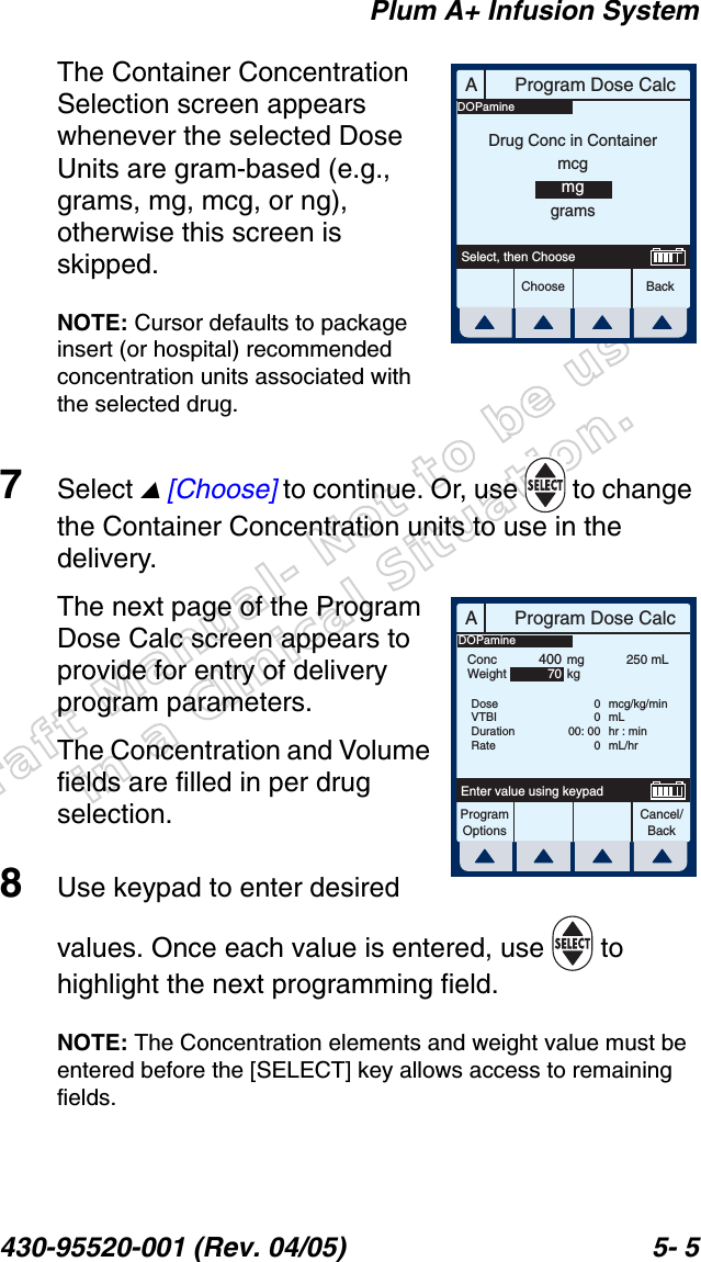 Draft Manual- Not to be usedin a Clinical Situation.Plum A+ Infusion System430-95520-001 (Rev. 04/05) 5- 5The Container Concentration Selection screen appears whenever the selected Dose Units are gram-based (e.g., grams, mg, mcg, or ng), otherwise this screen is skipped.NOTE: Cursor defaults to package insert (or hospital) recommended concentration units associated with the selected drug.7Select  [Choose] to continue. Or, use   to change the Container Concentration units to use in the delivery.The next page of the Program Dose Calc screen appears to provide for entry of delivery program parameters.The Concentration and Volume fields are filled in per drug selection.8Use keypad to enter desired values. Once each value is entered, use   to highlight the next programming field.NOTE: The Concentration elements and weight value must be entered before the [SELECT] key allows access to remaining fields.AProgram Dose CalcChoose BackSelect, then ChooseDrug Conc in ContainermcgmggramsDOPamineAProgram Dose CalcProgramOptionsCancel/BackEnter value using keypadConcWeight40070mgkg250 mLDoseVTBIDurationRate0000: 000mcg/kg/minmLhr : minmL/hrDOPamine