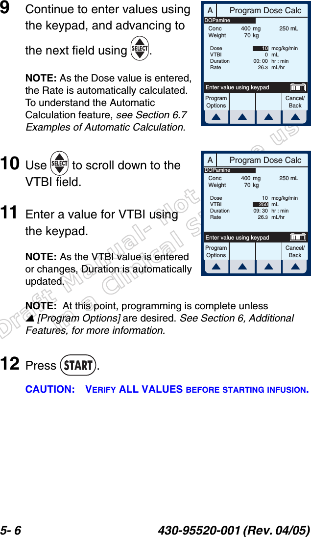 Draft Manual- Not to be usedin a Clinical Situation.5- 6 430-95520-001 (Rev. 04/05) 9Continue to enter values using the keypad, and advancing to the next field using  .NOTE: As the Dose value is entered, the Rate is automatically calculated. To understand the Automatic Calculation feature, see Section 6.7 Examples of Automatic Calculation.10 Use   to scroll down to the VTBI field.11 Enter a value for VTBI using the keypad.NOTE: As the VTBI value is entered or changes, Duration is automatically updated.NOTE:  At this point, programming is complete unless [Program Options] are desired. See Section 6, Additional Features, for more information.12 Press .CAUTION: VERIFY ALL VALUES BEFORE STARTING INFUSION.AProgram Dose CalcProgramOptionsCancel/BackEnter value using keypadConcWeight40070mgkg250 mLDoseVTBIDurationRate10000: 0026.3mcg/kg/minmLhr : minmL/hrDOPamineAProgram Dose CalcProgramOptionsCancel/BackEnter value using keypadConcWeight40070mgkg250 mLDoseVTBIDurationRate1025009: 3026.3mcg/kg/minmLhr : minmL/hrDOPamine