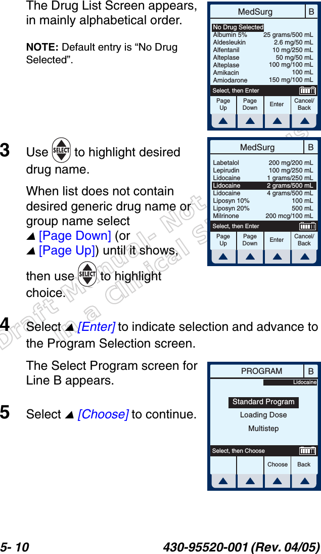 Draft Manual- Not to be usedin a Clinical Situation.5- 10 430-95520-001 (Rev. 04/05) The Drug List Screen appears, in mainly alphabetical order.NOTE: Default entry is “No Drug Selected”.3Use   to highlight desired drug name.When list does not contain desired generic drug name or group name select  [Page Down] (or  [Page Up]) until it shows, then use   to highlight choice.4Select  [Enter] to indicate selection and advance to the Program Selection screen.The Select Program screen for Line B appears.5Select  [Choose] to continue.BMedSurgPageUpPageDownCancel/BackEnterSelect, then EnterNo Drug SelectedAlbumin 5%AldesleukinAlfentanilAlteplaseAlteplaseAmikacinAmiodarone25 grams/500 mL2.6 mg/50 mL10 mg/250 mL50 mg/50 mL100 mg/100 mL100 mL150 mg/100 mLBMedSurgPageUpPageDownCancel/BackEnterSelect, then EnterLabetalolLepirudinLidocaineLidocaineLidocaineLiposyn 10%Liposyn 20%Milrinone200 mg/200 mL100 mg/250 mL1 grams/250 mL2 grams/500 mL4 grams/500 mL100 mL500 mL200 mcg/100 mLBPROGRAMChoose BackSelect, then ChooseStandard ProgramLoading DoseMultistepLidocaine