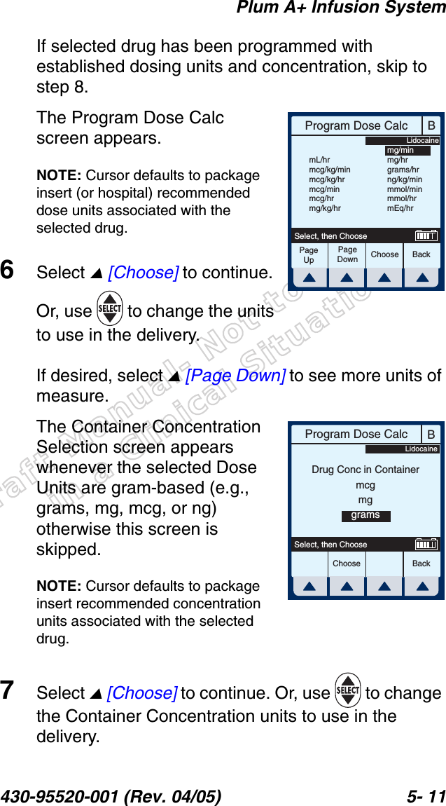 Draft Manual- Not to be usedin a Clinical Situation.Plum A+ Infusion System430-95520-001 (Rev. 04/05) 5- 11If selected drug has been programmed with established dosing units and concentration, skip to step 8.The Program Dose Calc screen appears.NOTE: Cursor defaults to package insert (or hospital) recommended dose units associated with the selected drug.6Select  [Choose] to continue. Or, use   to change the units to use in the delivery.If desired, select  [Page Down] to see more units of measure.The Container Concentration Selection screen appears whenever the selected Dose Units are gram-based (e.g., grams, mg, mcg, or ng) otherwise this screen is skipped.NOTE: Cursor defaults to package insert recommended concentration units associated with the selected drug.7Select  [Choose] to continue. Or, use   to change the Container Concentration units to use in the delivery.BProgram Dose CalcChoose BackSelect, then ChooseLidocainemL/hrmcg/kg/minmcg/kg/hrmcg/minmcg/hrmg/kg/hrmg/minmg/hrgrams/hrng/kg/minmmol/minmmol/hrmEq/hrPageUpPageDownBProgram Dose CalcChoose BackSelect, then ChooseDrug Conc in ContainermcgmggramsLidocaine