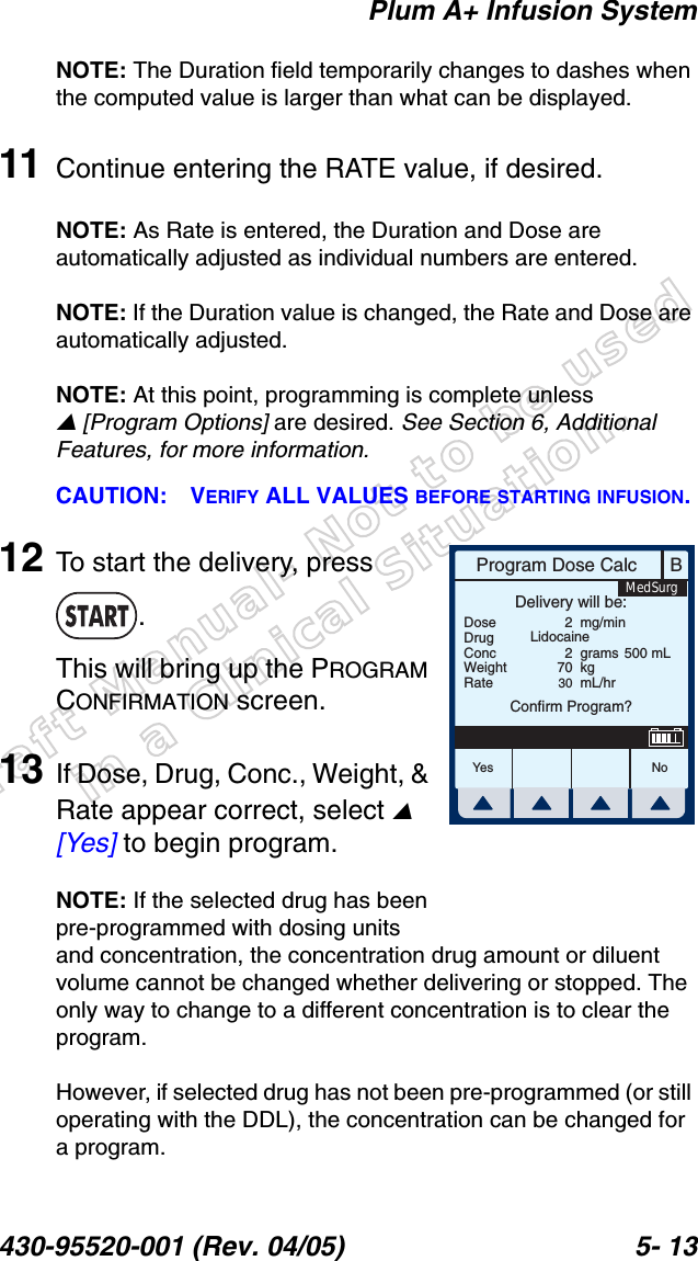 Draft Manual- Not to be usedin a Clinical Situation.Plum A+ Infusion System430-95520-001 (Rev. 04/05) 5- 13NOTE: The Duration field temporarily changes to dashes when the computed value is larger than what can be displayed.11 Continue entering the RATE value, if desired.NOTE: As Rate is entered, the Duration and Dose are automatically adjusted as individual numbers are entered.NOTE: If the Duration value is changed, the Rate and Dose are automatically adjusted.NOTE: At this point, programming is complete unless [Program Options] are desired. See Section 6, Additional Features, for more information.CAUTION: VERIFY ALL VALUES BEFORE STARTING INFUSION.12 To start the delivery, press .This will bring up the PROGRAM CONFIRMATION screen.13 If Dose, Drug, Conc., Weight, &amp; Rate appear correct, select  [Yes] to begin program.NOTE: If the selected drug has been pre-programmed with dosing units and concentration, the concentration drug amount or diluent volume cannot be changed whether delivering or stopped. The only way to change to a different concentration is to clear the program.However, if selected drug has not been pre-programmed (or still operating with the DDL), the concentration can be changed for a program.BProgram Dose CalcYes N oDoseDrugConcWeightRateDelivery will be:227030mg/mingramskgmL/hrConfirm Program?Lidocaine500 mLMedSurg