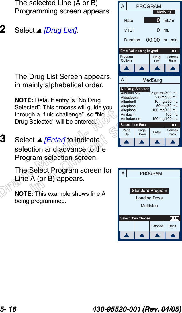 Draft Manual- Not to be usedin a Clinical Situation.5- 16 430-95520-001 (Rev. 04/05) The selected Line (A or B) Programming screen appears.2Select  [Drug List]. The Drug List Screen appears, in mainly alphabetical order.NOTE: Default entry is “No Drug Selected”. This process will guide you through a “fluid challenge”, so “No Drug Selected” will be entered.3Select  [Enter] to indicate selection and advance to the Program selection screen.The Select Program screen for Line A (or B) appears.NOTE: This example shows line A being programmed.APROGRAMRateVTBIDurationmL/hrmLhr : minProgramOptionsCancel/BackDrug ListEnter Value using keypad0000:00MedSurgAMedSurgPageUpPageDownCancel/BackEnterSelect, then EnterNo Drug SelectedAlbumin 5%AldesleukinAlfentanilAlteplaseAlteplaseAmikacinAmiodarone25 grams/500 mL2.6 mg/50 mL10 mg/250 mL50 mg/50 mL100 mg/100 mL100 mL150 mg/100 mLAPROGRAMChoose BackSelect, then ChooseStandard ProgramLoading DoseMultistep