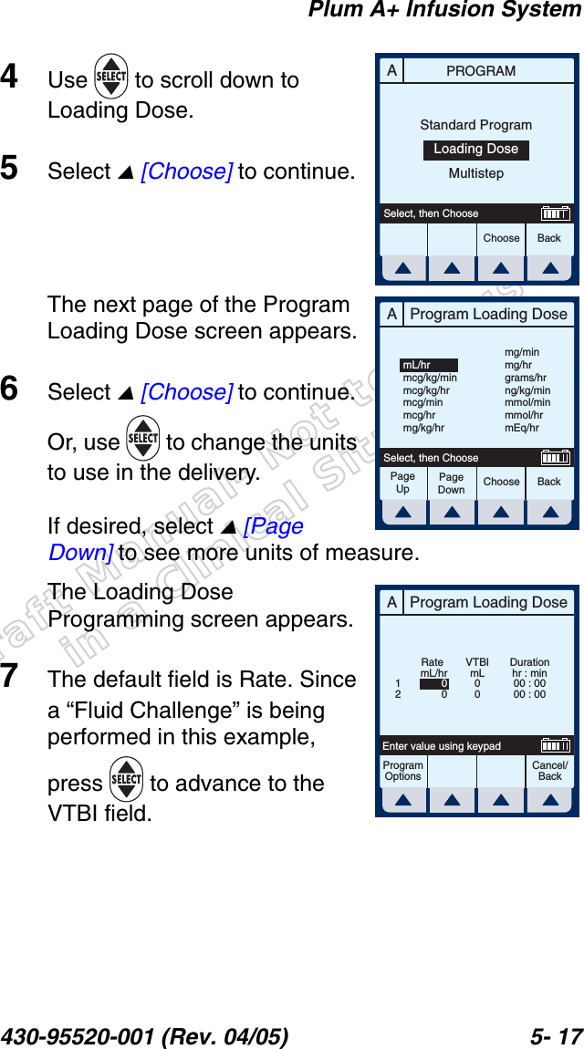 Draft Manual- Not to be usedin a Clinical Situation.Plum A+ Infusion System430-95520-001 (Rev. 04/05) 5- 174Use   to scroll down to Loading Dose.5Select  [Choose] to continue.The next page of the Program Loading Dose screen appears.6Select  [Choose] to continue. Or, use   to change the units to use in the delivery.If desired, select  [Page Down] to see more units of measure.The Loading Dose Programming screen appears.7The default field is Rate. Since a “Fluid Challenge” is being performed in this example, press   to advance to the VTBI field.APROGRAMChoose BackSelect, then ChooseStandard ProgramLoading DoseMultistepAProgram Loading DoseChoose BackSelect, then ChoosemL/hrmcg/kg/minmcg/kg/hrmcg/minmcg/hrmg/kg/hrmg/minmg/hrgrams/hrng/kg/minmmol/minmmol/hrmEq/hrPageUpPageDownAProgram Loading DoseCancel/BackProgramOptionsEnter value using keypadDurationhr : min00 : 0000 : 00VTBImL00mL/hr00Rate12