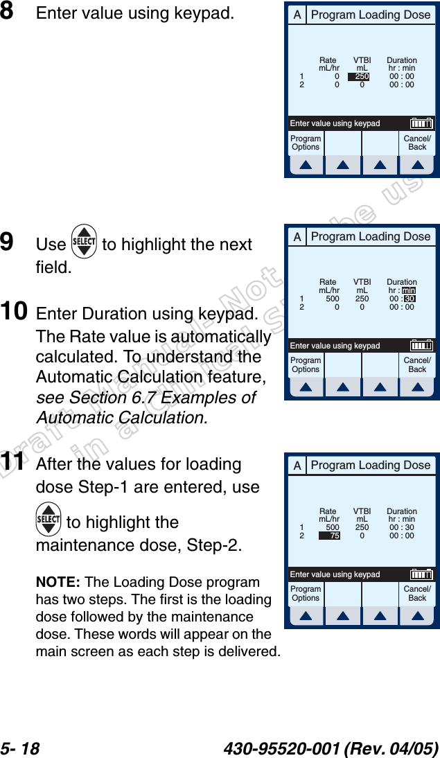 Draft Manual- Not to be usedin a Clinical Situation.5- 18 430-95520-001 (Rev. 04/05) 8Enter value using keypad.9Use   to highlight the next field.10 Enter Duration using keypad. The Rate value is automatically calculated. To understand the Automatic Calculation feature, see Section 6.7 Examples of Automatic Calculation.11 After the values for loading dose Step-1 are entered, use  to highlight the maintenance dose, Step-2.NOTE: The Loading Dose program has two steps. The first is the loading dose followed by the maintenance dose. These words will appear on the main screen as each step is delivered.AProgram Loading DoseCancel/BackProgramOptionsEnter value using keypadDurationhr : min00 : 0000 : 00mL/hr00Rate12VTBImL2500AProgram Loading DoseCancel/BackProgramOptionsEnter value using keypadmL/hr5000Rate12VTBImL2500Durationhr : min00 : 3000 : 00AProgram Loading DoseCancel/BackProgramOptionsEnter value using keypadDurationhr : min00 : 3000 : 00mL/hr50075Rate12VTBImL2500