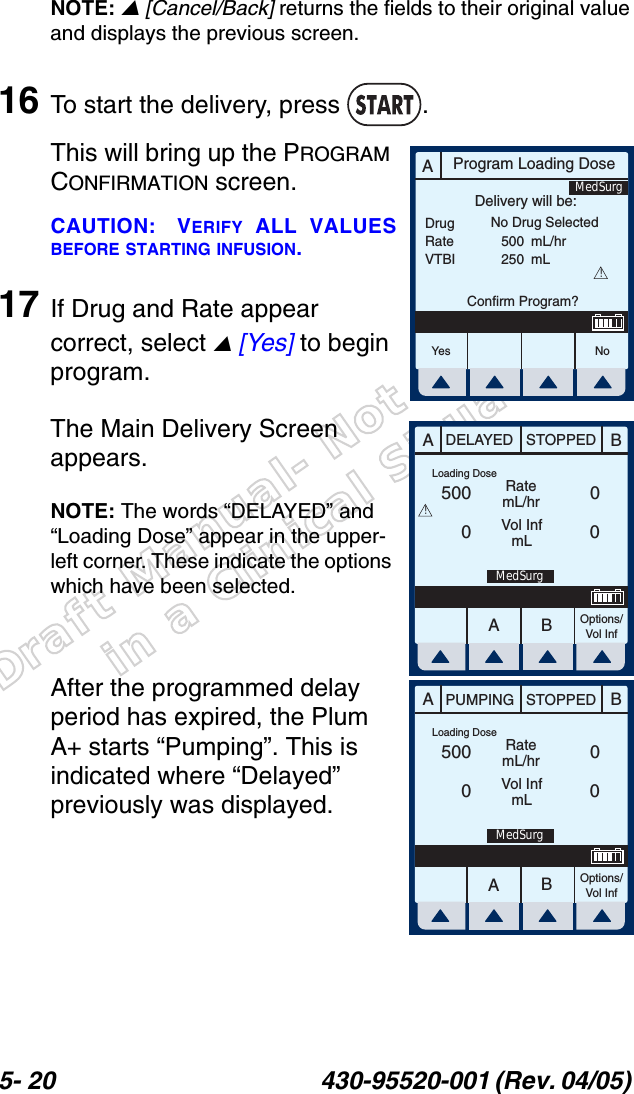 Draft Manual- Not to be usedin a Clinical Situation.5- 20 430-95520-001 (Rev. 04/05) NOTE:  [Cancel/Back] returns the fields to their original value and displays the previous screen.16 To start the delivery, press  .This will bring up the PROGRAM CONFIRMATION screen.CAUTION: VERIFY ALL VALUESBEFORE STARTING INFUSION.17 If Drug and Rate appear correct, select  [Yes] to begin program.The Main Delivery Screen appears.NOTE: The words “DELAYED” and “Loading Dose” appear in the upper-left corner. These indicate the options which have been selected.After the programmed delay period has expired, the Plum A+ starts “Pumping”. This is indicated where “Delayed” previously was displayed.AProgram Loading DoseDrugRateVTBIDelivery will be:500250mL/hrmLConfirm Program?No Drug Selected!Yes N oMedSurgAABBDELAYED STOPPEDRatemL/hrVol InfmLOptions/Vol Inf500000Loading DoseMedSurg!AABBPUMPING STOPPEDRatemL/hrVol InfmLOptions/Vol Inf500000Loading DoseMedSurg