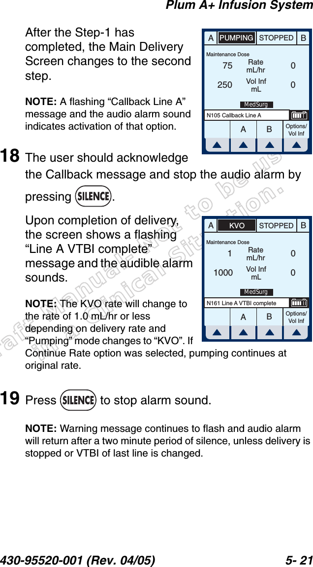 Draft Manual- Not to be usedin a Clinical Situation.Plum A+ Infusion System430-95520-001 (Rev. 04/05) 5- 21After the Step-1 has completed, the Main Delivery Screen changes to the second step.NOTE: A flashing “Callback Line A” message and the audio alarm sound indicates activation of that option.18 The user should acknowledge the Callback message and stop the audio alarm by pressing . Upon completion of delivery, the screen shows a flashing “Line A VTBI complete” message and the audible alarm sounds.NOTE: The KVO rate will change to the rate of 1.0 mL/hr or less depending on delivery rate and “Pumping” mode changes to “KVO”. If Continue Rate option was selected, pumping continues at original rate.19 Press   to stop alarm sound.NOTE: Warning message continues to flash and audio alarm will return after a two minute period of silence, unless delivery is stopped or VTBI of last line is changed.AABBSTOPPEDOptions/Vol InfN105 Callback Line APUMPINGRatemL/hrVol InfmL75250 00Maintenance DoseMedSurgAABBSTOPPEDOptions/Vol InfN161 Line A VTBI completeKVORatemL/hrVol InfmL11000 00Maintenance DoseMedSurg