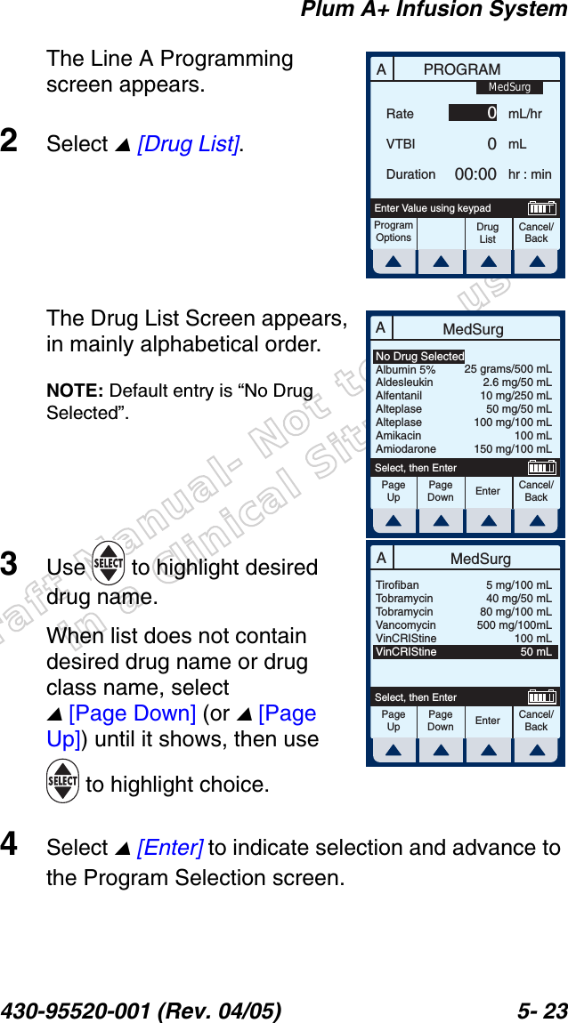 Draft Manual- Not to be usedin a Clinical Situation.Plum A+ Infusion System430-95520-001 (Rev. 04/05) 5- 23The Line A Programming screen appears.2Select  [Drug List].The Drug List Screen appears, in mainly alphabetical order.NOTE: Default entry is “No Drug Selected”.3Use   to highlight desired drug name.When list does not contain desired drug name or drug class name, select  [Page Down] (or  [Page Up]) until it shows, then use  to highlight choice.4Select  [Enter] to indicate selection and advance to the Program Selection screen.APROGRAMRateVTBIDurationmL/hrmLhr : minProgramOptionsCancel/BackDrug ListEnter Value using keypad0000:00MedSurgAMedSurgPageUpPageDownCancel/BackEnterSelect, then EnterNo Drug SelectedAlbumin 5%AldesleukinAlfentanilAlteplaseAlteplaseAmikacinAmiodarone25 grams/500 mL2.6 mg/50 mL10 mg/250 mL50 mg/50 mL100 mg/100 mL100 mL150 mg/100 mLAMedSurgPageUpPageDownCancel/BackEnterSelect, then EnterTirofibanTobramycinTobramycinVancomycinVinCRIStineVinCRIStine5 mg/100 mL40 mg/50 mL80 mg/100 mL500 mg/100mL100 mL50 mL