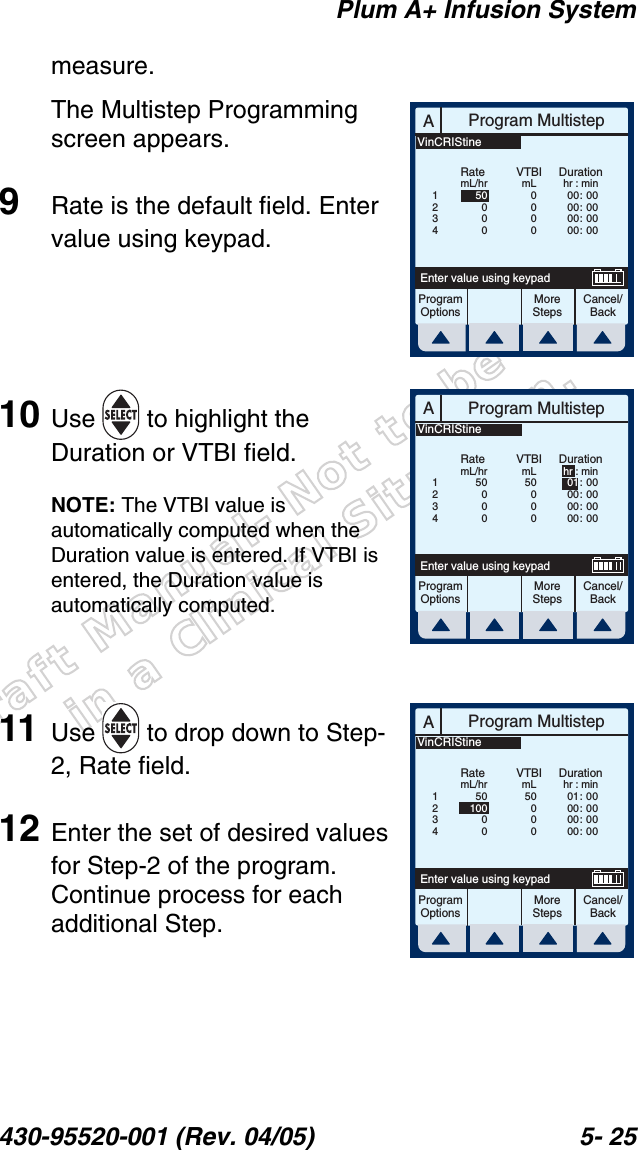 Draft Manual- Not to be usedin a Clinical Situation.Plum A+ Infusion System430-95520-001 (Rev. 04/05) 5- 25measure.The Multistep Programming screen appears.9Rate is the default field. Enter value using keypad.10 Use   to highlight the Duration or VTBI field.NOTE: The VTBI value is automatically computed when the Duration value is entered. If VTBI is entered, the Duration value is automatically computed.11 Use   to drop down to Step-2, Rate field.12 Enter the set of desired values for Step-2 of the program. Continue process for each additional Step.AProgram MultistepCancel/BackEnter value using keypadProgramOptionsMoreStepsRatemL/hrDurationhr : min00 :  0000 :  0000 :  0000 :  00VTBImL0000500001234VinCRIStineAProgram MultistepCancel/BackEnter value using keypadProgramOptionsMoreStepsRatemL/hrDurationhr : min01 : 0000 :  0000 :  0000 :  00VTBImL50000500001234VinCRIStineAProgram MultistepCancel/BackEnter value using keypadProgramOptionsMoreStepsRatemL/hrDurationhr : min01 :  0000 :  0000 :  0000 :  00VTBImL5000050100001234VinCRIStine