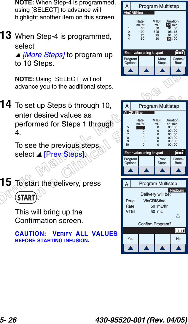Draft Manual- Not to be usedin a Clinical Situation.5- 26 430-95520-001 (Rev. 04/05) NOTE: When Step-4 is programmed, using [SELECT] to advance will highlight another item on this screen.13 When Step-4 is programmed, select  [More Steps] to program up to 10 Steps.NOTE: Using [SELECT] will not advance you to the additional steps.14 To set up Steps 5 through 10, enter desired values as performed for Steps 1 through 4. To see the previous steps, select  [Prev Steps].15 To start the delivery, press .This will bring up the Confirmation screen.CAUTION: VERIFY ALL VALUESBEFORE STARTING INFUSION.AProgram MultistepCancel/BackEnter value using keypadProgramOptionsMoreStepsRatemL/hrDurationhr : min01 :  0008 :  1501 :  0001 : 00VTBImL5082575505010075501234VinCRIStineAProgram MultistepCancel/BackEnter value using keypadProgramOptionsPrevStepsRatemL/hrDurationhr : min00 :  0000 :  0000 :  0000 :  0000 :  0000 :  00VTBImL0000000000005678910VinCRIStineAProgram MultistepDrugRateVTBIDelivery will be:5050mL/hrmLConfirm Program?VinCRIStine!Yes N oMedSurg