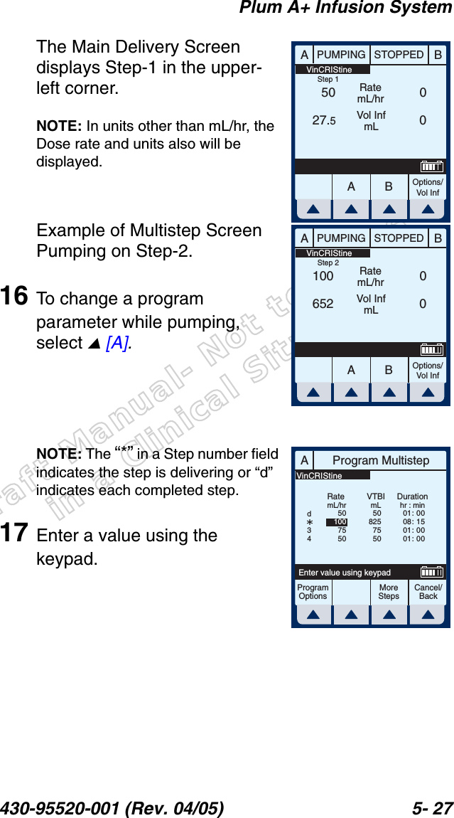 Draft Manual- Not to be usedin a Clinical Situation.Plum A+ Infusion System430-95520-001 (Rev. 04/05) 5- 27The Main Delivery Screen displays Step-1 in the upper-left corner.NOTE: In units other than mL/hr, the Dose rate and units also will be displayed.Example of Multistep Screen Pumping on Step-2.16 To change a program parameter while pumping, select  [A].NOTE: The “*” in a Step number field indicates the step is delivering or “d” indicates each completed step.17 Enter a value using the keypad.AABBPUMPING STOPPEDRatemL/hrVol InfmLOptions/Vol Inf5027.500 VinCRIStineStep 1AABBPUMPING STOPPEDRatemL/hrVol InfmLOptions/Vol Inf100652 00 VinCRIStineStep 2AProgram MultistepCancel/BackEnter value using keypadProgramOptionsMoreStepsRatemL/hrDurationhr : min01 :  0008 :  1501 :  0001 :  00VTBImL508257550501007550d34VinCRIStine