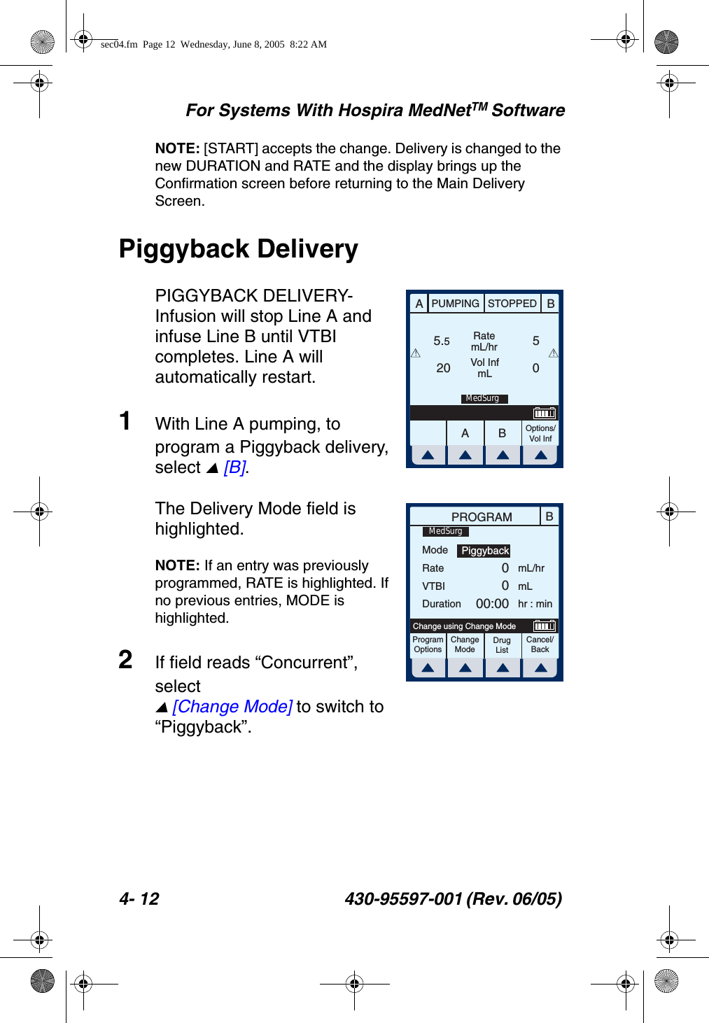 For Systems With Hospira MedNetTM Software4- 12 430-95597-001 (Rev. 06/05) NOTE: [START] accepts the change. Delivery is changed to the new DURATION and RATE and the display brings up the Confirmation screen before returning to the Main Delivery Screen.Piggyback DeliveryPIGGYBACK DELIVERY- Infusion will stop Line A and infuse Line B until VTBI completes. Line A will automatically restart.1With Line A pumping, to program a Piggyback delivery, select  [B].The Delivery Mode field is highlighted. NOTE: If an entry was previously programmed, RATE is highlighted. If no previous entries, MODE is highlighted.2If field reads “Concurrent”, select  [Change Mode] to switch to “Piggyback”.AABBPUMPING STOPPEDRatemL/hrVol InfmLOptions/Vol Inf5.520 05! !MedSurgBPROGRAMModeRateVTBIDurationmL/hrmLhr : minProgramOptionsChangeModeCancel/BackChange using Change ModePiggyback0000:00MedSurgDrug Listsec04.fm  Page 12  Wednesday, June 8, 2005  8:22 AM