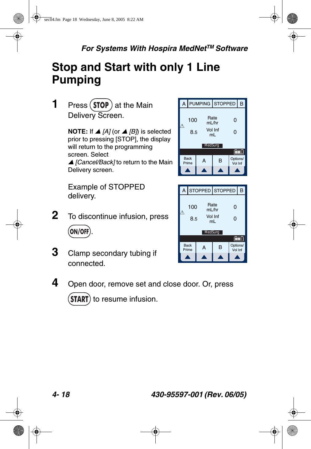 For Systems With Hospira MedNetTM Software4- 18 430-95597-001 (Rev. 06/05) Stop and Start with only 1 Line Pumping1Press   at the Main Delivery Screen.NOTE: If  [A] (or  [B]) is selected prior to pressing [STOP], the display will return to the programming screen. Select  [Cancel/Back] to return to the Main Delivery screen.Example of STOPPED delivery.2To discontinue infusion, press .3Clamp secondary tubing if connected.4Open door, remove set and close door. Or, press  to resume infusion.AABBPUMPING STOPPEDRatemL/hrVol InfmLOptions/Vol InfBackPrime1008.500!MedSurgAABBSTOPPED STOPPEDRatemL/hrVol InfmLOptions/Vol InfBackPrime1008.500!MedSurgsec04.fm  Page 18  Wednesday, June 8, 2005  8:22 AM