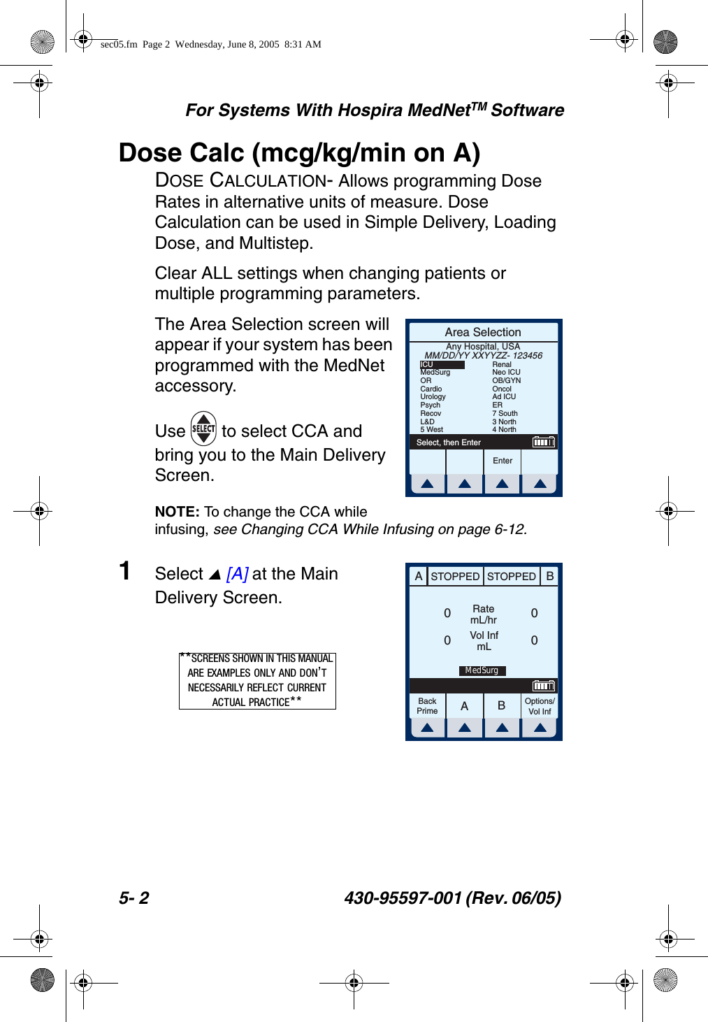 For Systems With Hospira MedNetTM Software5- 2 430-95597-001 (Rev. 06/05) Dose Calc (mcg/kg/min on A)DOSE CALCULATION- Allows programming Dose Rates in alternative units of measure. Dose Calculation can be used in Simple Delivery, Loading Dose, and Multistep.Clear ALL settings when changing patients or multiple programming parameters.The Area Selection screen will appear if your system has been programmed with the MedNet accessory. Use   to select CCA and bring you to the Main Delivery Screen.NOTE: To change the CCA while infusing, see Changing CCA While Infusing on page 6-12.1Select  [A] at the Main Delivery Screen.Area SelectionEnterSelect, then EnterAny Hospital, USAMM/DD/YY XXYYZZ- 123456ICUMedSurgORCardioUrologyPsychRecovL&amp;D5 WestRenalNeo ICUOB/GYNOncolAd ICUER7 South3 North4 NorthAABBSTOPPED STOPPEDRatemL/hrVol InfmLOptions/Vol InfBackPrime0000MedSurg**SCREENS SHOWN IN THIS MANUAL ARE EXAMPLES ONLY AND DON’T NECESSARILY REFLECT CURRENT ACTUAL PRACTICE**sec05.fm  Page 2  Wednesday, June 8, 2005  8:31 AM