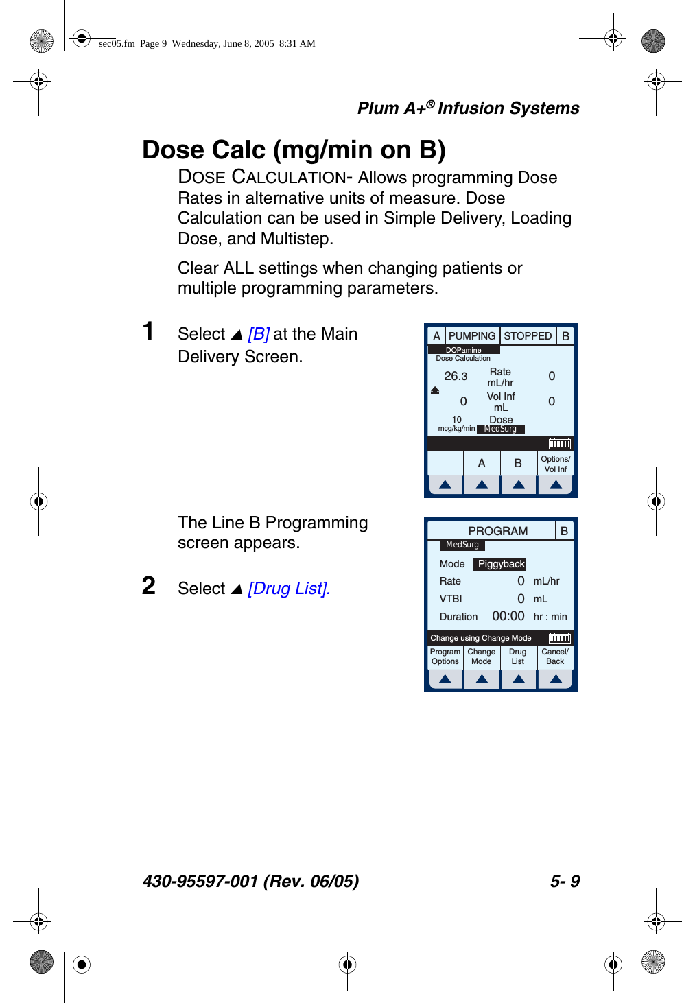 Plum A+® Infusion Systems430-95597-001 (Rev. 06/05) 5- 9Dose Calc (mg/min on B)DOSE CALCULATION- Allows programming Dose Rates in alternative units of measure. Dose Calculation can be used in Simple Delivery, Loading Dose, and Multistep.Clear ALL settings when changing patients or multiple programming parameters.1Select  [B] at the Main Delivery Screen.The Line B Programming screen appears.2Select  [Drug List].AABBPUMPING STOPPEDRatemL/hrVol InfmLOptions/Vol Inf26.300010mcg/kg/minDOPamineMedSurgDoseDose CalculationBPROGRAMModeRateVTBIDurationmL/hrmLhr : minProgramOptionsChangeModeCancel/BackChange using Change ModePiggyback0000:00MedSurgDrug Listsec05.fm  Page 9  Wednesday, June 8, 2005  8:31 AM