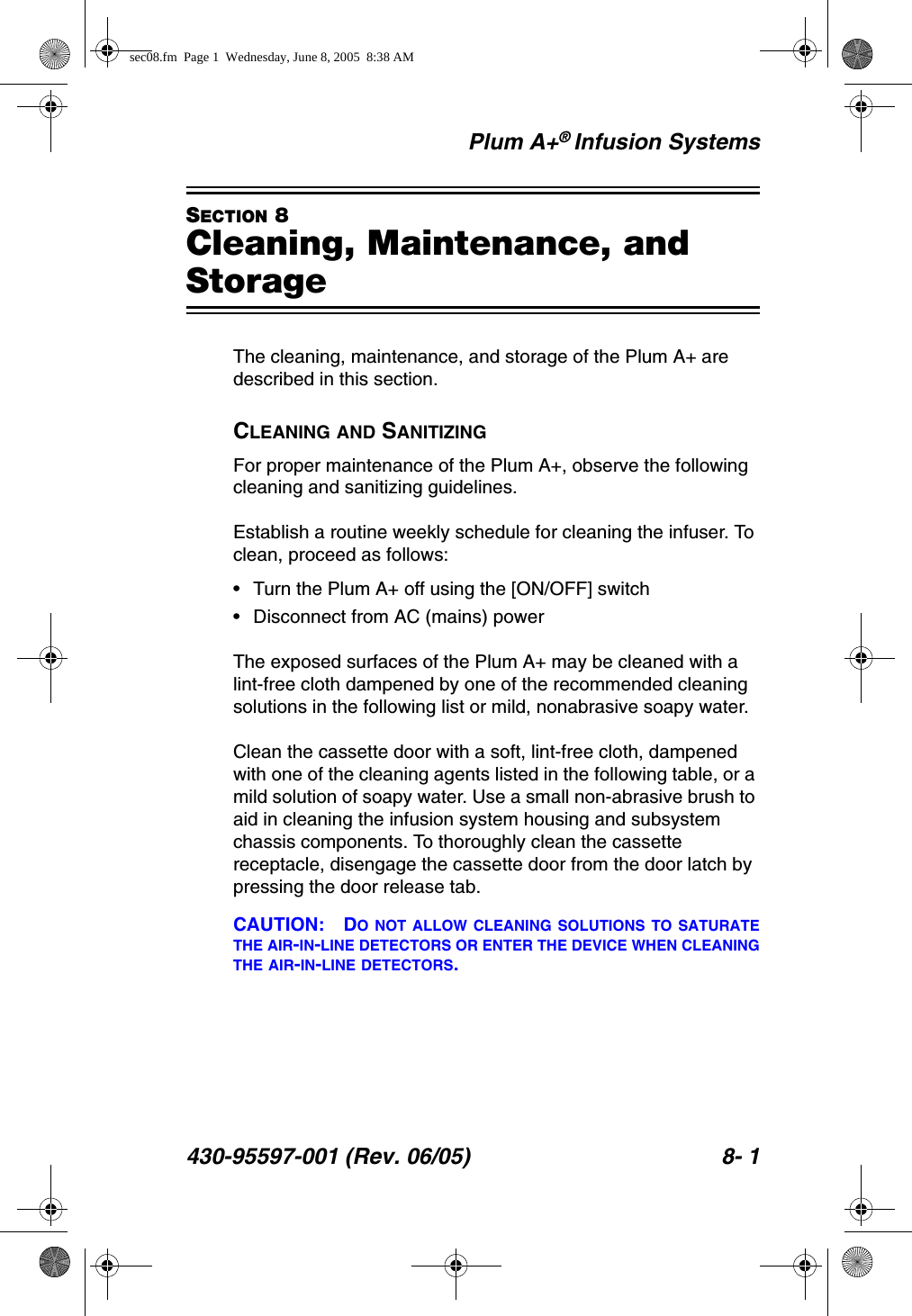 Plum A+® Infusion Systems430-95597-001 (Rev. 06/05) 8- 1SECTION 8Cleaning, Maintenance, and StorageThe cleaning, maintenance, and storage of the Plum A+ are described in this section.CLEANING AND SANITIZINGFor proper maintenance of the Plum A+, observe the following cleaning and sanitizing guidelines.Establish a routine weekly schedule for cleaning the infuser. To clean, proceed as follows:• Turn the Plum A+ off using the [ON/OFF] switch• Disconnect from AC (mains) powerThe exposed surfaces of the Plum A+ may be cleaned with a lint-free cloth dampened by one of the recommended cleaning solutions in the following list or mild, nonabrasive soapy water.Clean the cassette door with a soft, lint-free cloth, dampened with one of the cleaning agents listed in the following table, or a mild solution of soapy water. Use a small non-abrasive brush to aid in cleaning the infusion system housing and subsystem chassis components. To thoroughly clean the cassette receptacle, disengage the cassette door from the door latch by pressing the door release tab.CAUTION: DO NOT ALLOW CLEANING SOLUTIONS TO SATURATETHE AIR-IN-LINE DETECTORS OR ENTER THE DEVICE WHEN CLEANINGTHE AIR-IN-LINE DETECTORS.sec08.fm  Page 1  Wednesday, June 8, 2005  8:38 AM