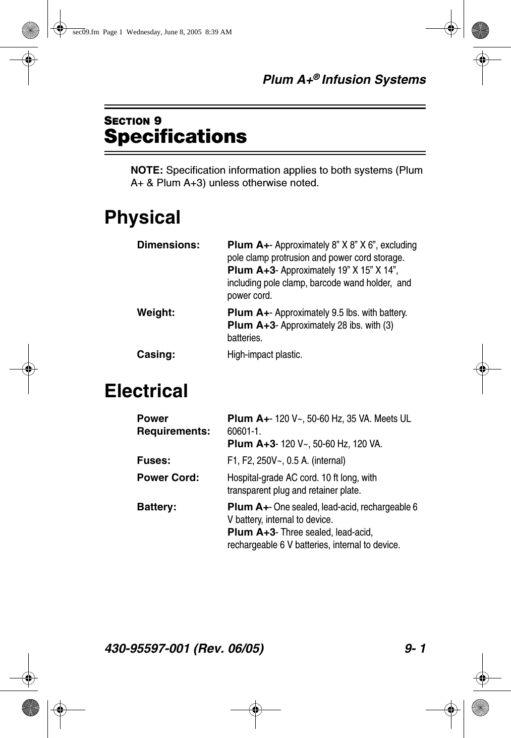 Plum A+® Infusion Systems430-95597-001 (Rev. 06/05) 9- 1SECTION 9SpecificationsNOTE: Specification information applies to both systems (Plum A+ &amp; Plum A+3) unless otherwise noted.PhysicalElectricalDimensions: Plum A+- Approximately 8” X 8” X 6”, excluding pole clamp protrusion and power cord storage.Plum A+3- Approximately 19” X 15” X 14”, including pole clamp, barcode wand holder,  and power cord.Weight: Plum A+- Approximately 9.5 lbs. with battery.Plum A+3- Approximately 28 ibs. with (3) batteries.Casing: High-impact plastic.Power Requirements:Plum A+- 120 V~, 50-60 Hz, 35 VA. Meets UL 60601-1.Plum A+3- 120 V~, 50-60 Hz, 120 VA.Fuses: F1, F2, 250V~, 0.5 A. (internal)Power Cord: Hospital-grade AC cord. 10 ft long, with transparent plug and retainer plate.Battery: Plum A+- One sealed, lead-acid, rechargeable 6 V battery, internal to device.Plum A+3- Three sealed, lead-acid, rechargeable 6 V batteries, internal to device.sec09.fm  Page 1  Wednesday, June 8, 2005  8:39 AM