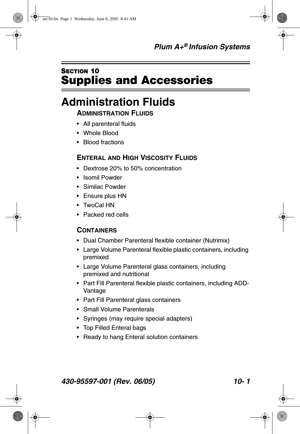 Plum A+® Infusion Systems430-95597-001 (Rev. 06/05) 10- 1SECTION 10Supplies and AccessoriesAdministration FluidsADMINISTRATION FLUIDS• All parenteral fluids• Whole Blood• Blood fractionsENTERAL AND HIGH VISCOSITY FLUIDS• Dextrose 20% to 50% concentration• Isomil Powder• Similac Powder• Ensure plus HN• TwoCal HN• Packed red cellsCONTAINERS• Dual Chamber Parenteral flexible container (Nutrimix)• Large Volume Parenteral flexible plastic containers, including premixed• Large Volume Parenteral glass containers, including premixed and nutritional• Part Fill Parenteral flexible plastic containers, including ADD-Vantage• Part Fill Parenteral glass containers• Small Volume Parenterals• Syringes (may require special adapters)• Top Filled Enteral bags• Ready to hang Enteral solution containerssec10.fm  Page 1  Wednesday, June 8, 2005  8:41 AM